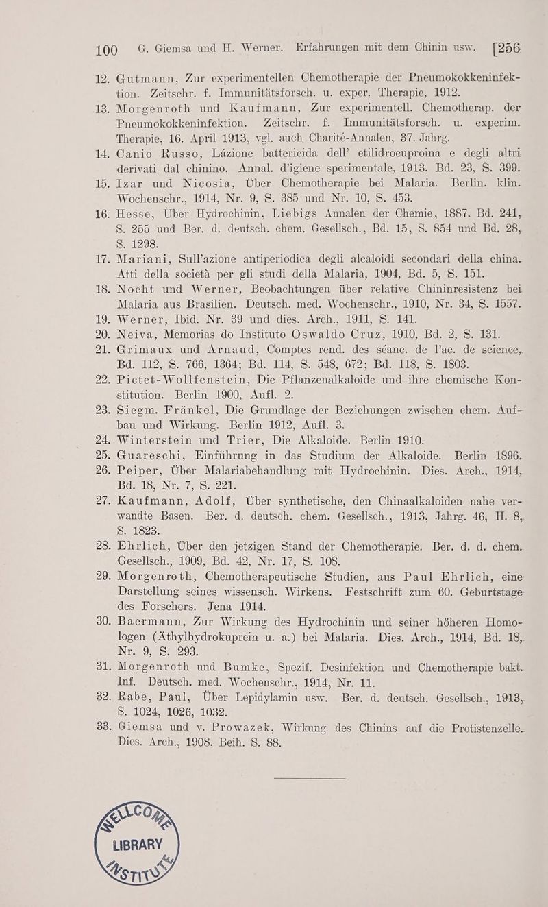Gutmann, Zur experimentellen Chemotherapie der Pneumokokkeninfek- tion. Zeitschr. f. Immunitätsforsch. u. exper. Therapie, 1912. Morgenroth und Kaufmann, Zur experimentell. Chemotherap. der Pneumokokkeninfektion. Zeitschr. f. Immunitätsforsch. u. experim. Therapie, 16. April 1913, vgl. auch Charit6-Annalen, 37. Jahrg. Canio Russo, Läzione battericida dell’ etilidrocuproina e degli altri derivati dal chinino. Annal. d’igiene sperimentale, 1913, Bd. 23, S. 399. Izar und Nicosia, Über Chemotherapie bei Malaria. Berlin. klin. Wochenschr., 1914, Nr. 9, S. 385 und Nr. 10, S. 453. Hesse, Über Hydrochinin, Liebigs Annalen der Chemie, 1887. Bd. 241, S. 255 und Ber. d. deutsch. chem. Gesellsch., Bd. 15, S. 854 und Bd. 28, S. 1298. Mariani, Sull’azione antiperiodica degli alcaloidi secondari della china. Atti della societä per gli studi della Malaria, 1904, Bd. 5, S. 151. Nocht und Werner, Beobachtungen über relative Chininresistenz bei Malaria aus Brasilien. Deutsch. med. Wochenschr., 1910, Nr. 34, S. 1557. Werner, Ibid. Nr. 39 und dies. Arch., 1911, S. 141. Neiva, Memorias do Instituto Oswaldo Cruz, 1910, Bd. 2, S. 131. Grimaux und Arnaud, Comptes rend. des seanc. de l’ac. de science, Bd=112,25.4 7602136476 d.5 1142525484. 6025421132 5221503: Pictet-Wollfenstein, Die Pflanzenalkaloide und ihre chemische Kon- stitution. Berlin 1900, Aufl. 2. Siegm. Fränkel, Die Grundlage der Beziehungen zwischen chem. Auf- bau und Wirkung. Berlin 1912, Aufl. 3. Winterstein und Trier, Die Alkaloide. Berlin 1910. Guareschi, Einführung in das Studium der Alkaloide. Berlin 1896. Peiper, Über Malariabehandlung mit Hydrochinin. Dies. Arch., 1914, Inte Aber, IE 5 IS ze. Kaufmann, Adolf, Über synthetische, den Chinaalkaloiden nahe ver- wandte Basen. Ber. d. deutsch. chem. Gesellsch., 1913, Jahrg. 46, H. 8, 541823: Ehrlich, Über den jetzigen Stand der Chemotherapie. Ber. d. d. chem. Gesellsch., 1909, Bd. 42, Nr. 17, S. 108. Morgenroth, Chemotherapeutische Studien, aus Paul Ehrlich, eine Darstellung seines wissensch. Wirkens. Festschrift zum 60. Geburtstage des Forschers. Jena 1914. Baermann, Zur Wirkung des Hydrochinin und seiner höheren Homo- logen (Äthylhydrokuprein u. a.) bei Malaria. Dies. Arch., 1914, Bd. 18, NT 97938293: Morgenroth und Bumke, Spezif. Desinfektion und Chemotherapie bakt. Inf. Deutsch. med. Wochenschr., 1914, Nr. 11. Rabe, Paul, Über Lepidylamin usw. Ber. d. deutsch. Gesellsch., 1913, S. 1024, 1026, 1032. Giemsa und v. Prowazek, Wirkung des Chinins auf die Protistenzelle.. Dies. Arch., 1908. Beih. S. 88. a