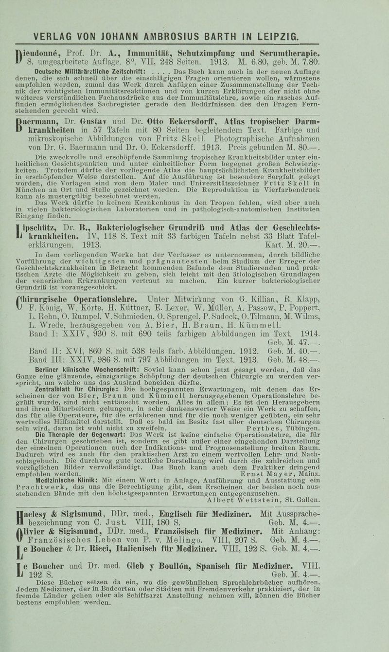Bas: Prof. Dr. A., Immunität, Sehutzimpfung und Serumtherapie. 8. umgearbeitete Auflage. 8°. VII, 248 Seiten. 1913. M. 6.80, geb. M. 7.80. Deutsche Militärärztliche Zeitschrift: .... Das Buch kann auch in der neuen Auflage denen, die sich schnell über die einschlägigen Fragen orientieren wollen, wärmstens empfohlen werden, zumal das Werk durch Anfügen einer Zusammenstellung der Tech- nik der wichtigsten Immunitätsreaktionen und von kurzen Erklärungen der nicht ohne weiteres verständlichen Fachausdrüeke aus der Immunitätslehre, sowie ein rasches Auf- finden ermöglichendes Sachregister gerade den Bedürfnissen des den Fragen Fern- stehenden gerecht wird. Bun, Dr. Gustav und Dr. Otto Eekersdorff, Atlas tropischer Darm- krankheiten in 57 Tafeln mit 80 Seiten begleitendem Text. Farbige und mikroskopische Abbildungen von Fritz Skell. Photographische Aufnahmen von Dr. G. Baermann und Dr. OÖ. Eckersdorff. 1913. Preis gebunden M. 80.—. Die zweckvolle und erschöpfende Sammlung tropischer Krankheitsbilder unter ein- heitlichen Gesichtspunkten und unter einheitlicher Form begegnet großen Schwierig- keiten. Trotzdem dürfte der vorliegende Atlas die hauptsächlichsten Krankheitsbilder in erschöpfender Weise darstellen. Auf die Ausführung ist besondere Sorgfalt gelegt worden, die Vorlagen sind von dem Maler und Universitätszeichner Fritz Skell in München an Ort und Stelle gezeichnet worden. Die Reproduktion in Vierfarbendruck kann als mustergültig bezeichnet werden, Das Werk dürfte in keinem Krankenhaus in den Tropen fehlen, wird aber auch in vielen bakteriologischen Laboratorien und in pathologisch-anatomischen Instituten Eingang finden. ren Dr. B., Bakteriologischer Grundriß und Atlas der Geschlechts- krankheiten. IV, 118 S. Text mit 33 farbigen Tafeln nebst 33 Blatt Tafel- erklärungen. 1913. Kart. M. 20.—. In dem vorliegenden Werke hat der Verfasser es unternommen, durch bildliche Vorführung der wichtigsten und prägnantesten beim Studium der Erreger der Geschlechtskrankheiten in Betracht kommenden Befunde dem Studierenden und prak- tischen Arzte die Möglichkeit zu geben, sich leicht mit den ätiologischen Grundlagen der venerischen Erkrankungen vertraut zu machen. Ein kurzer bakteriologischer Grundriß ist vorausgeschickt. hirurgische Operationslehre. Unter Mitwirkung von G. Killian, R. Klapp, F. König, W. Körte, H. Küttner, E. Lexer, W. Müller, A. Passow, P. Poppert, L. Rehn, OÖ. Rumpel, V.Schmieden, O. Sprengel, P.Sudeck, OÖ. Tilmann, M. Wilms, L. Wrede, herausgegeben von A. Bier, H. Braun, H. Kümmell. Band I: XXIV, 930 S. mit 690 teils farbigen Abbildungen im Text. 1914. Geb. M. 47.—. Band II: XVI, 860 S. mit 538 teils farb. Abbildungen. 1912. Geb. M. 40.—. Band III: XXIV, 986 S. mit 797 Abbildungen im Text. 1913. Geb. M. 48.—. Berliner klinische Wochenschrift: Soviel kann schon jetzt gesagt werden, daß das Ganze eine glänzende, einzigartige Schöpfung der deutschen Chirurgie zu werden ver- spricht, um welche uns das Ausland beneiden dürfte. Zentralblatt für Chirurgie: Die hochgespannten Erwartungen, mit denen das Er- scheinen der von Bier, Braun und Kümmell herausgegebenen Operationslehre be- grüßt wurde, sind nicht enttäuscht worden. Alles in allem: Es ist den Herausgebern und ihren Mitarbeitern gelungen, in sehr dankenswerter Weise ein Werk zu schaffen, das für alle Operateure, für die erfahrenen und für die noch weniger geübten, ein sehr wertvolles Hilfsmittel darstellt. Daß es bald im Besitz fast aller deutschen Chirurgen sein wird, daran ist wohl nicht zu zweifeln. Pertbes, Tübingen. Die Therapie der Gegenwart: Das Werk ist keine einfache Operationslehre, die für den Chirurgen geschrieben ist, sondern es gibt außer einer eingehenden Darstellung der einzelnen Operationen auch der Indikations- und Prognosenstellung breiten Raum. Dadurch wird es auch für den praktischen Arzt zu einem wertvollen Lehr- und Nach- schlagebuch. Die durchweg gute textliche Darstellung wird durch die zahlreichen und vorzüglichen Bilder vervollständigt. Das Buch kann auch dem Praktiker dringend empfohlen werden. Ernst Mayer, Mainz. Medizinische Klinik: Mit einem Wort: in Anlage, Ausführung und Ausstattung ein Prachtwerk, das uns die Berechtigung gibt, dem Erscheinen der beiden noch aus- stehenden Bände mit den höchstgespannten” Erwartungen entgegenzusehen. Albert Wettstein, St. Gallen. Heoesr &amp; Iaclesy &amp; Sigismund, DDr. med., Englisch für Mediziner. Mit Aussprache- bezeichnung von C. Just. VII, 180° S. Geb. M. 4&amp;.—. livier &amp; Sigismund, DDr. med., Französisch für Mediziner. Mit Anhang: Französisches Leben von P. v. Melingo. VIII, 2078. Geb. M.4.—. hs Boucher &amp; Dr. Ricei, Italienisch für Mediziner. VIII, 192 S. Geb. M. 4.—. e Boucher und Dr. med. Gieb y Boullön, Spanisch für Mediziner. VII. 192.82, Geb. M. 4.—. Diese Bücher setzen da ein, wo die gewöhnlichen Sprachlehrbücher aufhören. Jedem Mediziner, der in Badeorten oder Städten mit Fremdenverkehr praktiziert, der in fremde Länder gehen oder als Schiffsarzt Anstellung nehmen will, können die Bücher bestens empfohlen werden.
