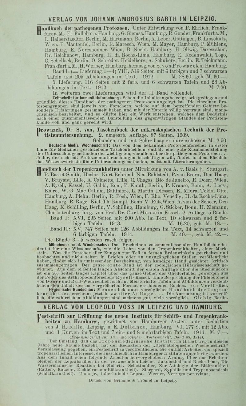 Handbuch. der DaB onen Protozoen. Unter Mitwirkung von P. Ehrlich, Frank- furt a.M., Fr. Fülleborn, Hamburg, G. Giemsa, Hamburg, R. Gonder, Frankfurt a. M., L. Halberstaedter, Berlin, M. Hartmann, Berlin, A. Leber, Göttingen, B. Lipschütz, Wien, P. Manteutfel, Berlin, R. Maresch, Wien, M. Mayer, Hamburg, P. Mühlens, Hamburg, E. Neresheimer, Wien, B. Nocht, Hamburg, H. Ollwig, Daressalam, Dr. Reichenow, Hamburg, H. da Rocha-Lima,. Hamburg, E. Rodenwaldt, Togo, ©. Schellack, Berlin, ©. Schröder, Heidelberg, A. Schuberg, Berlin, E. Teichmann, Frankfurt a.M,,H.Werner, Hamburg, herausg.von S.vonProwazekin Hamburg. 3and 1: (= Lieferung 1—4) VIII, 516 Seiten mit 6 farbigen und 7 schwarzen Tafeln und 205 Abbildungen im Text. 1912. M. 28.60, geb. M. 30.—. 5. Lieferung. 116 Seiten mit 2 farb. und 6 schwarzen Tafeln und 28 Ab- bildungen im Text. 1912. . M. 7.20. In weiteren zwei Lieferungen wird der II. Band vollendet. Zeitschrift für Immunitätsforschung: Schon die Inhaltsangabe zeigt, wie gediegen und gründlich dieses Handbuch der pathogenen Protozoen angelegt ist. Die einzelnen Pro- tozoengruppen sind jeweils von Forschern, welche auf dem betreffenden Gebiete be- sondere Erfahrungen gesammelt haben und mit der Materie völlig vertraut sind, mono- graphisch bearbeitet, und so dürfte hier ein Werk entstehen, welches dem Bedürfnis nach einer zusammenfassenden Darstellung des gegenwärtigen Standes der Protisten- kunde voll und ganz gerecht wird. rowazek, Dr. S. von, Taschenbuch der mikroskopischen Technik der Pro- tistenuntersuchung. 2. umgearb. Auflage. 87 Seiten. 1909. Gebunden und mit Schreibpapier durchschossen M. 2.50. Deutsche Mediz. Wochenschrift: Das von dem bekannten Protozoenforscher in erster Linie für Mediziner geschriebene Taschenbüchlein enthält eine gute Zusammenstellung der Untersuchungsmethoden der wichtigsten, vor allem aber der pathogenen Protozoen.... Jeder, der sich mit Protozoenuntersuchungen beschäftigen will, findet in dem Büchlein das Wissenswerteste über Untersuchungsmethoden, meist mit Literaturangaben. andbuch der Tropenkrankheiten unter Mitwirkung von A. v. Baelz 7, Stuttgart, P. Basset-Smith, Haslar, Kurt Behrend, Neu-Rahlstedt, P.van Brero, Den Haag, V. Bruyant, Lille, A. Calmette, Lille, C. Chagas, Rio de Janeiro, R. Doerr, Wien, A. Eysell, Kassel, U. Gabbi, Rom, P. Knuth, Berlin, P. Krause, Bonn, A. Looss, Kairo, W.G. Mac Callum, Baltimore, L. Martin, Diessen, K. Miura, Tokio, Otto, Hamburg, A. Plehn, Berlin, R. Pöch, Wien, F. Rho, Venedig, H. da Rocha-Lima, Hamburg, R. Ruge, Kiel, Th. Rumpf, Bonn, V. Ruß,Wien, A. van der Scheer, Den Haag, K. Schilling, Berlin, V.Schilling, Hamburg, G. Sticker, Bonn, H. Ziemann, Charlottenburg, hrsg. von Prof. Dr. Carl Mensein Kassel. 2. Auflage. 5 Bände. Band I: XVI, 295 Seiten mit 200 Abb. im Text, 10 schwarzen und 2 far- bigen Tafeln. 1913. M. 16.20,7geb. M. 718 Band II: XV, 747 Seiten mit 126 Abbildungen im Text, 14 schwarzen und 6 farbigen Tafeln. 1914. M. 40.—, geb. M. 42.—. Die Bände 3—5 werden rasch folgen. Münchener med. Wochenschr.: Das Erscheinen zusammenfassender Handbücher be- deutet für eine Wissenschaft, wie die Lehre von den Tropenkrankheiten, einen Mark- stein. Was die Forscher aller Zungen zum Teil in fernen Erdenwinkeln gearbeitet und beobachtet und nicht selten in Briefen oder an unzugänglichen Stellen veröffentlicht haben, findet sich in umfassender Bearbeitung, von kundiger Hand gesichtet, kritisch zusammengetragen. Der ganze erste Band ist der zoologischen Hilfswissenschaft ge- widmet. Aus dem 51 Seiten langen Abschnitt der ersten Auflage über die Stechmücken ist ein 260 Seiten langes Kapitel über das ganze Gebiet der Gliederfüßler geworden aus der Feder des Arthropodenforschers Eysell-Kassel. Eine Besprechung der Phlebotomen von Do Sr rundRuß-Wien schließt sich an. Meisterhafte Tafeln und Abbildungen verdeut- lichen den Inhalt des im vergrößerten Format erschienenen Buches. zur Verth-Kiel. Hygienische Rundschau: Menses bekanntes vorzügliches Handbuch der Tropen- krankheiten erscheint jetzt inzweiter Auflage... Die Ausstattung ist vortreff- lich, die zahlreichen Abbildungen sind meistens gut, viele vorzüglich. Globig-Berlin. VERLAG VON LEOPOLD VOSS IN LEIPZIG UND HAMBURG. estschrift zur Eröffnung des neuen Instituts für Schiffs- und Tropenkrank- heiten zu Hamburg, gewidmet von Hamburger Aırzten unter Redaktion von J. H. Rille, Leipzig, u. E. Delbanco, Hamburg. VI, 177 S. mit 12 Abb. und 3 Kurven im Text und 7 ein- und 8 mehrfar bigen Tafeln. 1914. M. 7.—. (Ergänzungshe/t zur Dermatologischen Wochenschrift, Band 58, 1914). Der Umstand, daß das Tropenmedizinische Institutin Hambur gin diesem Jahre neue Räume bezieht, hat der Redaktion der „Dermatologischen Wochenschrift‘ Veranlassung gegeben, ein Festschrift zu veröffentlichen. Sie enthält Arbeiten von speziell tropenärztlichem Interesse, die ausschließlich in Hamburger Instituten angefertigt wurden. Aus dem Inhalt seien folgende Arbeiten hervorgehoben: Arning, Über das Erhalten- bleiben der Leprabazillen in der verwesenden Leiche. Jakobsthal und Rocha-Lima, Die Wassermannsche Reaktion bei Malaria. Schottmüller, Zur Ätiologie der Bißkrankheit (Ratten-, Katzen-, Eichhörnchen-Bißkrankheit). Stargard, Syphilis und Trypanosomiasis (Schlafkrankheit). Unna jr., tuberkuloide Lepra. Werner, Verruga peruviana. Druck von Grimme & Trömel in Leipzig.