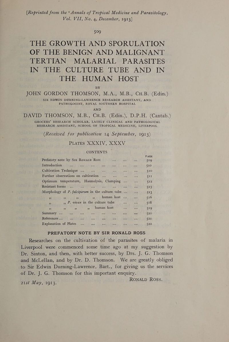 [Reprinted from the ‘Annals of Tropical Medicine and Parasitology, Vol. VII, No. 4, December, 1913] Me THE GROWTH AND SPORULATION OF THE BENIGN AND MALIGNANT TERTIAN MALARIAL PARASITES Peoeiibs GULEURE TUBE AND IN THE HUMAN HOST BY JOHN GORDON THOMSON, M.A., M.B., CH.B. (Edin.) SIR EDWIN DURNING-LAWRENCE RESEARCH ASSISTANT, AND PATHOLOGIST, ROYAL SOUTHERN HOSPITAL AND Poe ttOVMOON, M.5., CHB. (Edin.),°D-P.H. (Cantab.) GROCERS’ RESEARCH SCHOLAR, LATELY CLINICAL AND PATHOLOGICAL RESEARCH ASSISTANT, SCHOOL OF TROPICAL MEDICINE, LIVERPOOL (Recezved for publication 14 Settember, 1913) PLATES XO LV. on XX. V CONTENTS PAGE Prefatory note by Str Ronatp Ross ud oe R 509 Introduction ne es 5 id eu - tis 510 Cultivation Technique ... ey ee He ae - 510 Further observations on cultivation ... ee ape bate SII Optimum temperature, Haemolysis, Clumping ... ae 512 Resistant forms... uA hes rf sist bey i 513 Morphology of P. falciparum in the culture tube ... —... 513 i - $s ‘e human host ... an 516 5 5, P. vivax in the culture tube ae om 518 sed Hf ~ » human host a tee 519 Summary ... Bs 5 oe aC ees foc see 520 References ... ch 34 Te Pe a ee ead 521 Explanation of Plates... ue sad we +. a 522 PREFATORY NOTE BY SIR RONALD ROSS Researches on the cultivation of the parasites of malaria in Liverpool were commenced some time ago at my suggestion by Dr. Sinton, and then, with better success, by Drs. J. G. Thomson and McLellan, and by Dr. D. Thomson. We are greatly obliged to Sir Edwin Durning-Lawrence, Bart., for giving us the services of Dr. J. G. Thomson for this important enquiry. RONALD ROSS. 2ise May, AQl3. |