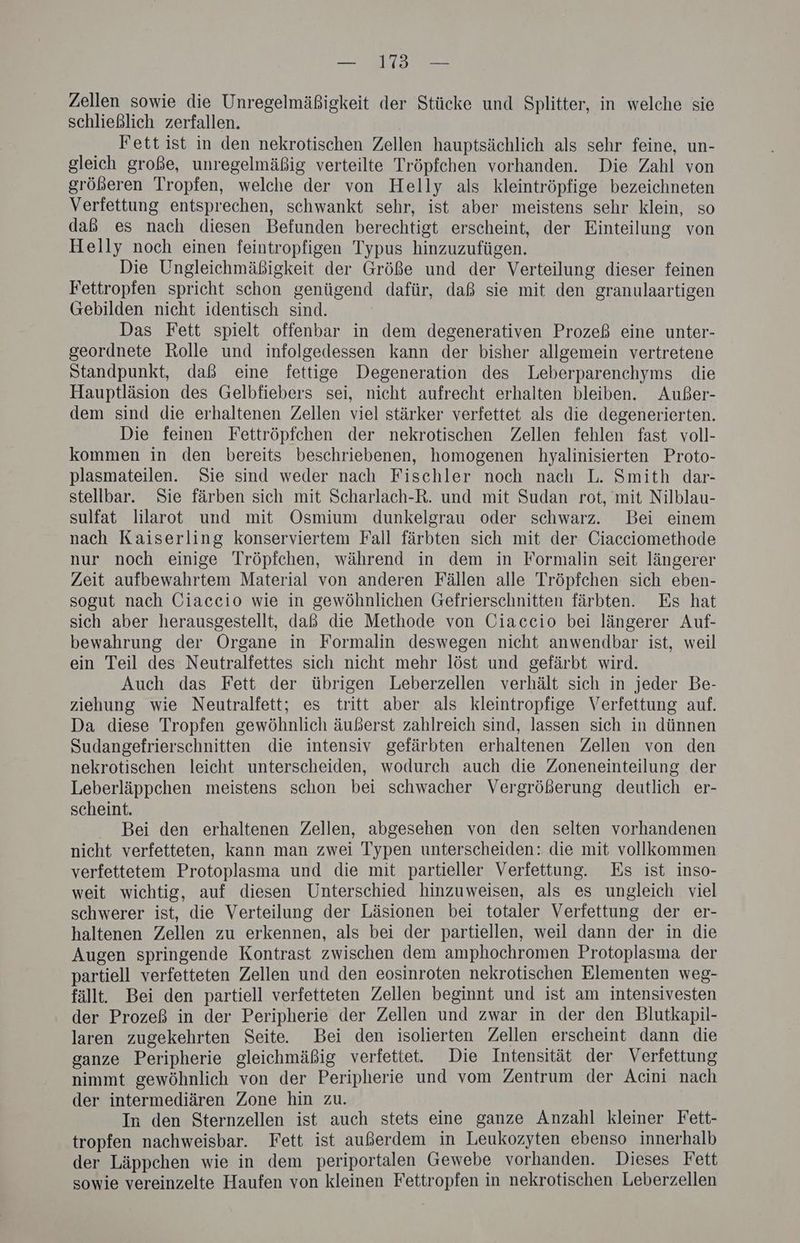— 173 — Zellen sowie die Unregelmäßigkeit der Stücke und Splitter, in welche sie schließlich zerfallen. Fett ist in den nekrotischen Zellen hauptsächlich als sehr feine, un- gleich große, unregelmäßig verteilte Tröpfehen vorhanden. Die Zahl von größeren Tropfen, welche der von Helly als kleintröpfige bezeichneten Verfettung entsprechen, schwankt sehr, ist aber meistens sehr klein, so daß es nach diesen Befunden berechtigt erscheint, der Einteilung von Helly noch einen feintropfigen Typus hinzuzufügen. Die Ungleichmäßigkeit der Größe und der Verteilung dieser feinen Fettropfen spricht schon genügend dafür, daß sie mit den granulaartigen Gebilden nicht identisch sind. Das Fett spielt offenbar in dem degenerativen Prozeß eine unter- geordnete Rolle und infolgedessen kann der bisher allgemein vertretene Standpunkt, daß eine fettige Degeneration des Leberparenchyms die Hauptläsion des Gelbfiebers sei, nicht aufrecht erhalten bleiben. Außer- dem sind die erhaltenen Zellen viel stärker verfettet als die degenerierten. Die feinen Fettröpfehen der nekrotischen Zellen fehlen fast voll- kommen in den bereits beschriebenen, homogenen hyalinisierten Proto- plasmateilen. Sie sind weder nach Fischler noch nach L. Smith dar- stellbar. Sie färben sich mit Scharlach-R. und mit Sudan rot, mit Nilblau- sulfat lilarot und mit Osmium dunkelgrau oder schwarz. Bei einem nach Kaiserling konserviertem Fall färbten sich mit der Ciacciomethode nur noch einige Tröpfchen, während in dem in Formalin seit längerer Zeit aufbewahrtem Material von anderen Fällen alle Tröpfchen sich eben- sogut nach Giaccio wie in gewöhnlichen Gefrierschnitten färbten. Es hat sich aber herausgestellt, daß die Methode von Ciaccio bei längerer Auf- bewahrung der Organe in Formalin deswegen nicht anwendbar ist, weil ein Teil des Neutralfettes sich nicht mehr löst und gefärbt wird. Auch das Fett der übrigen Leberzellen verhält sich in jeder Be- ziehung wie Neutralfett; es tritt aber als kleintropfige Verfettung auf. Da diese Tropfen gewöhnlich äußerst zahlreich sind, lassen sich in dünnen Sudangefrierschnitten die intensiv gefärbten erhaltenen Zellen von den nekrotischen leicht unterscheiden, wodurch auch die Zoneneinteilung der Leberläppchen meistens schon bei schwacher Vergrößerung deutlich er- scheint. Bei den erhaltenen Zellen, abgesehen von den selten vorhandenen nicht verfetteten, kann man zwei Typen unterscheiden: die mit vollkommen verfettetem Protoplasma und die mit partieller Verfettung. Es ist inso- weit wichtig, auf diesen Unterschied hinzuweisen, als es ungleich viel schwerer ist, die Verteilung der Läsionen bei totaler Verfettung der er- haltenen Zellen zu erkennen, als bei der partiellen, weil dann der in die Augen springende Kontrast zwischen dem amphochromen Protoplasma der partiell verfetteten Zellen und den eosinroten nekrotischen Elementen weg- fällt. Bei den partiell verfetteten Zellen beginnt und ist am intensivesten der Prozeß in der Peripherie der Zellen und zwar in der den Blutkapil- laren zugekehrten Seite. Bei den isolierten Zellen erscheint dann die ganze Peripherie gleichmäßig verfettet. Die Intensität der Verfettung nimmt gewöhnlich von der Peripherie und vom Zentrum der Acini nach der intermediären Zone hin zu. In den Sternzellen ist auch stets eine ganze Anzahl kleiner Fett- tropfen nachweisbar. Fett ist außerdem in Leukozyten ebenso innerhalb der Läppchen wie in dem periportalen Gewebe vorhanden. Dieses Fett sowie vereinzelte Haufen von kleinen Fettropfen in nekrotischen Leberzellen