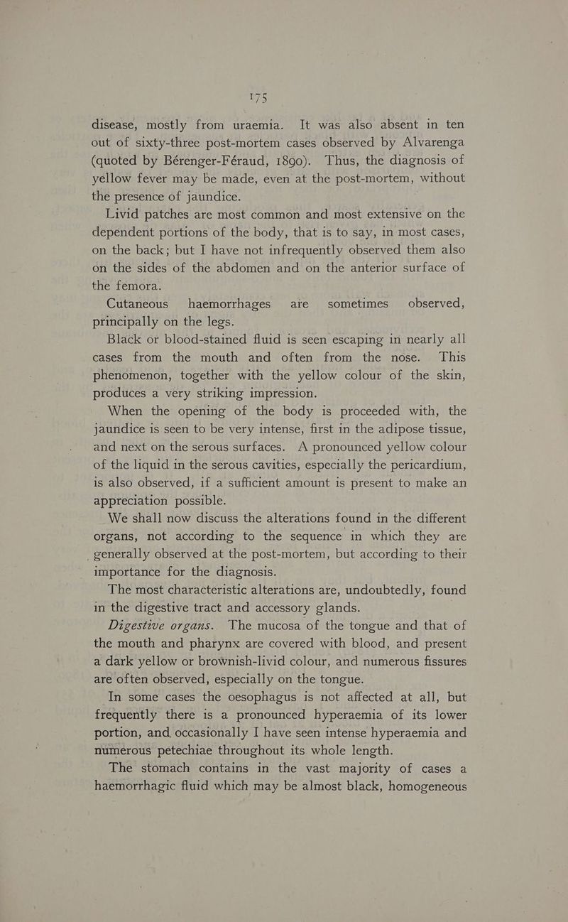 disease, mostly from uraemia. It was also absent in ten out of sixty-three post-mortem cases observed by Alvarenga (quoted by Bérenger-Féraud, 1890). Thus, the diagnosis of yellow fever may be made, even at the post-mortem, without the presence of jaundice. Livid patches are most common and most extensive on the dependent portions of the body, that is to say, in most cases, on the back; but I have not infrequently observed them also on the sides of the abdomen and on the anterior surface of the femora. Cutaneous haemorrhages ate sometimes observed, principally on the legs. Black or blood-stained fluid is seen escaping in nearly all cases from the mouth and often from the nose. This phenomenon, together with the yellow colour of the skin, produces a very striking impression. When the opening of the body is proceeded with, the jaundice is seen to be very intense, first in the adipose tissue, and next on the serous surfaces. A pronounced yellow colour of the liquid in the serous cavities, especially the pericardium, is also observed, if a sufficient amount is present to make an appreciation possible. We shall now discuss the alterations found in the different organs, not according to the sequence in which they are _generally observed at the post-mortem, but according to their importance for the diagnosis. The most characteristic alterations are, undoubtedly, found in the digestive tract and accessory glands. | Digestive organs. The mucosa of the tongue and that of the mouth and pharynx are covered with blood, and present a dark yellow or brownish-livid colour, and numerous fissures are often observed, especially on the tongue. In some cases the oesophagus is not affected at all, but frequently there is a pronounced hyperaemia of its lower portion, and occasionally I have seen intense hyperaemia and numerous petechiae throughout its whole length. The stomach contains in the vast majority of cases a haemorrhagic fluid which may be almost black, homogeneous