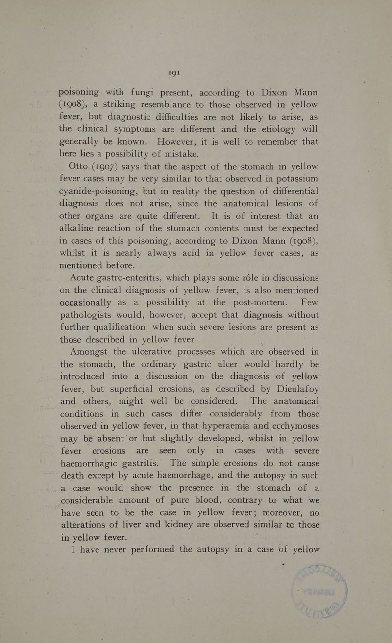 poisoning with fungi present, according to Dixon Mann (1908), a striking resemblance to those observed in yellow fever, but diagnostic difficulties are not likely to arise, as the clinical symptoms are different and the etiology will generally be known. However, it is well to remember that here hes a possibility of mistake. Otto (1907) says that the aspect of the stomach in yellow fever cases may be very similar to that observed in potassium cyanide-poisoning, but in reality the question of differential diagnosis does not arise, since the anatomical lesions of other organs are quite different. It is of interest that an alkaline reaction of the stomach contents must be expected in cases of this poisoning, according to Dixon Mann (1908), whilst it is nearly always acid in yellow fever cases, as mentioned before. Acute gastro-enteritis, which plays some réle in discussions on the clinical diagnosis of yellow fever, is also mentioned occasionally as a possibility at the post-mortem. Few pathologists would, however, accept that diagnosis without further qualification, when such severe lesions are present as those described in yellow fever. Amongst the ulcerative processes which are observed in the stomach, the ordinary gastric ulcer would hardly be introduced into a discussion on the diagnosis of yellow fever, but superficial erosions, as described by Dieulafoy and others, might well be considered. The anatomical conditions in such cases differ considerably from those observed in yellow fever, in that hyperaemia and ecchymoses may be absent or but slightly developed, whilst in yellow fever erosions are seen only in cases with severe haemorrhagic gastritis. The simple erosions do not cause death except by acute haemorrhage, and the autopsy in such a case would show the presence in the stomach of a considerable amount of pure blood, contrary to what we have seen to be the case in yellow fever; moreover, no alterations of liver and kidney are observed sana to those in yellow fever. 1 have never performed the autopsy in a case of yellow