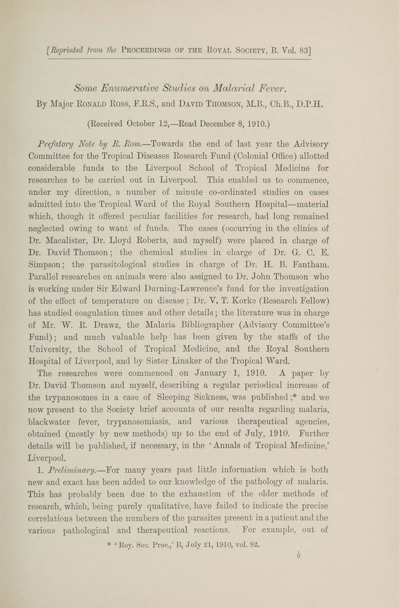 [ Reprinted from the PROCEEDINGS OF THE Roya Sooctery, B. Vol. 83] Some Enumerative Studies on Malarial Fever. By Major Ronatp Ross, F.R.S., and Davip THomson, M.B., Ch.B., D.P.H. (Received October 12,—Read December 8, 1910.) Prefatory Note by R. Ross—Towards the end of last year the Advisory Committee for the Tropical Diseases Research Fund (Colonial Office) allotted considerable funds to the Liverpool School of Tropical Medicine for researches to be carried out in Liverpool. This enabled us to commence, under my direction, a number of minute co-ordinated studies on cases admitted into the Tropical Ward of the Royal Southern Hospital—material which, though it offered peculiar facilities for research, had long remained neglected owing to want of funds. The cases (occurring in the clinics of Dr. Macalister, Dr. Lloyd Roberts, and myself) were placed in charge of Dr. David Thomson; the chemical studies in charge of Dr. G. C. E. Simpson; the parasitological studies in charge of Dr. H. B. Fantham. Parallel researches on animals were also assigned to Dr. John Thomson who is working under Sir Edward Durning-Lawrence’s fund for the investigation of the effect of temperature on disease; Dr. V. T. Korke (Research Fellow) has studied coagulation times and other details; the literature was in charge of Mr. W. R. Drawz, the Malaria Bibliographer (Advisory Committee’s Fund); and much valuable help has been given by the staffs of the University, the School of Tropical Medicine, and the Royal Southern Hospital of Liverpool, and by Sister Linaker of the Tropical Ward. The researches were commenced on January 1, 1910. A paper by Dr. David Thomson and myself, describing a regular periodical increase of the trypanosomes in a case of Sleeping Sickness, was published ;* and we now present to the Society brief accounts of our results regarding malaria, blackwater fever, trypanosomiasis, and various therapeutical agencies, obtained (mostly by new methods) up to the end of July, 1910. Further details will be published, if necessary, in the ‘Annals of Tropical Medicine,’ Liverpool. 1. Preliminary.—For many years past little information which is both new and exact has been added to our knowledge of the pathology of malaria. This has probably been due to the exhaustion of the older methods of research, which, being purely qualitative, have failed to indicate the precise correlations between the numbers of the parasites present in a patient and the various pathological and therapeutical reactions. For example, out of * ‘Roy. Soc, Proc.,’ B, July 21, 1910, vol. 82.