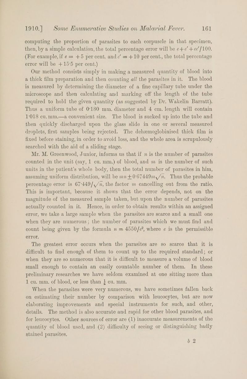 computing the proportion of parasites to each corpuscle in that specimen, then, by a simple calculation, the total percentage error will be e+e’ + ee’/100. (For example, if e = +5 percent. ande’ = +10 per cent., the total percentage error will be +15°5 per cent.) Our method consists simply in making a measured quantity of blood into a thick film preparation and then counting all the parasites in it. The blood is measured by determining the diameter of a fine capillary tube under the microscope and then calculating and marking off the length of the tube required to hold the given quantity (as suggested by Dr. Wakelin Barratt). Thus a uniform tube of 0°180 mm. diameter and 4 cm. length will contain 1018 cu.mm.—a convenient size. The blood is sucked up into the tube and then quickly discharged upon the glass slide in one or several measured droplets, first samples being rejected. The dehzmoglobinised thick film is fixed before staining, in order to avoid loss, and the whole area is scrupulously searched with the aid of a sliding stage. Mr. M. Greenwood, Junior, informs us that if 7 is the number of parasites counted in the unit (say, 1 cu. mm.) of blood, and m is the number of such units in the patient’s whole body, then the total number of parasites in him, assuming uniform distribution, will be mn+0°67449m,/n. Thus the probable percentage error is 67°449/,/n, the factor m cancelling out from the ratio. This is important, because it shows that the error depends, not on the magnitude of the measured sample taken, but upon the number of parasites actually counted in it. Hence, in order to obtain results within an assigned error, we take a large sample when the parasites are scarce and a small one when they are numerous; the number of parasites which we must find and count being given by the formula n = 4550/e?, where ¢ is the permissible error. The greatest error occurs when the parasites are so scarce that it is difficult to find enough of them to count up to the required standard; or when they are so numerous that it is difficult to measure a volume of blood small enough to contain an easily countable number of them. In these preliminary researches we have seldom examined at one sitting more than 1 cu. mm. of blood, or less than } cu. mm. When the parasites were very numerous, we have sometimes fallen back on estimating their number by comparison with leucocytes, but are now elaborating improvements and special instruments for such, and other, details. The method is also accurate and rapid for other blood parasites, and for leucocytes. Other sources of error are (1) inaccurate measurements of the quantity of blood used, and (2) difficulty of seeing or distinguishing badly stained parasites, b 2