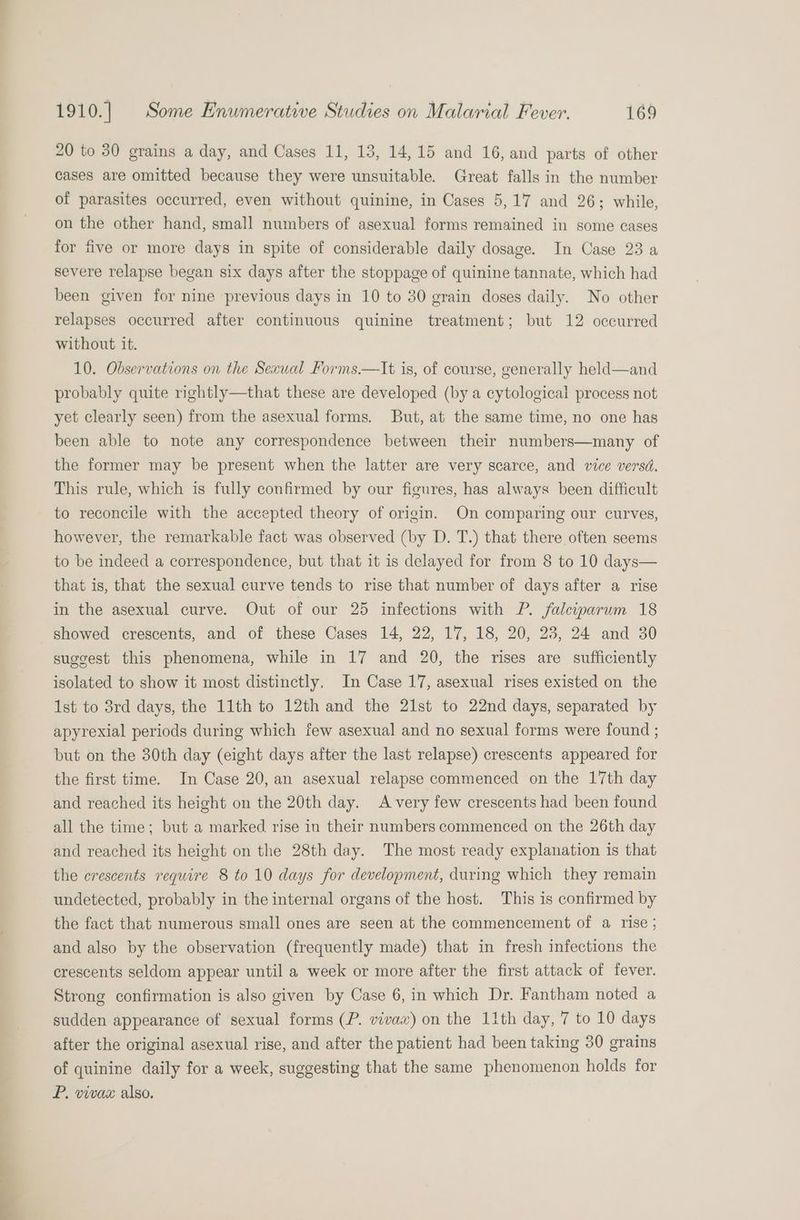_— 20 to 30 grains a day, and Cases 11, 13, 14,15 and 16, and parts of other cases are omitted because they were unsuitable. Great falls in the number of parasites occurred, even without quinine, in Cases 5,17 and 26; while, on the other hand, small numbers of asexual forms remained in some cases for five or more days in spite of considerable daily dosage. In Case 23 a severe relapse began six days after the stoppage of quinine tannate, which had been given for nine previous days in 10 to 30 grain doses daily. No other relapses occurred after continuous quinine treatment; but 12 occurred without it. 10. Observations on the Sexual Forms.—lIt is, of course, generally held—and probably quite rightly—that these are developed (by a cytological process not yet clearly seen) from the asexual forms. But, at the same time, no one has been able to note any correspondence between their numbers—many of the former may be present when the latter are very scarce, and vice versd. This rule, which is fully confirmed by our figures, has always been difficult to reconcile with the accepted theory of origin. On comparing our curves, however, the remarkable fact was observed (by D. T.) that there, often seems to be indeed a correspondence, but that it is delayed for from § to 10 days— that is, that the sexual curve tends to rise that number of days after a rise in the asexual curve. Out of our 25 infections with P. Jalewparum 18 showed crescents, and of these Cases 14, 22, 17, 18, 20, 23, 24 and 30 suggest this phenomena, while in 17 and 20, the rises are sufficiently isolated to show it most distinctly. In Case 17, asexual rises existed on the 1st to 3rd days, the 11th to 12th and the 21st to 22nd days, separated by apyrexial periods during which few asexual and no sexual forms were found ; but on the 30th day (eight days after the last relapse) crescents appeared for the first time. In Case 20, an asexual relapse commenced on the 17th day and reached its height on the 20th day. Avery few crescents had been found all the time; but a marked rise in their numbers commenced on the 26th day and reached its height on the 28th day. The most ready explanation is that the crescents require 8 to 10 days for development, during which they remain undetected, probably in the internal organs of the host. This is confirmed by the fact that numerous small ones are seen at the commencement of a rise; and also by the observation (frequently made) that in fresh infections the crescents seldom appear until a week or more after the first attack of fever. Strong confirmation is also given by Case 6, in which Dr. Fantham noted a sudden appearance of sexual forms (P. vivax) on the 11th day, 7 to 10 days after the original asexual rise, and after the patient had been taking 30 grains of quinine daily for a week, suggesting that the same phenomenon holds for P. vivax also.