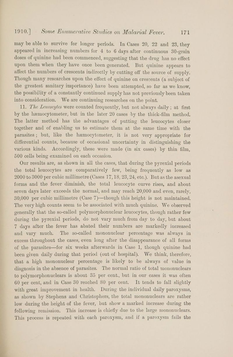 may be able to survive for longer periods. In Cases 20, 22 and 23, they appeared in increasing numbers for 4 to 6 days after continuous 30-grain doses of quinine had been commenced, suggesting that the drug has no effect upon them when they have once been generated. But quinine appears to affect the numbers of crescents indirectly by cutting off the source of supply. Though many researches upon the effect of quinine on crescents (a subject of the greatest sanitary importance) have been attempted, so far as we know, the possibility of a constantly continued supply has not previously been taken into consideration. We are continuing researches on the point. 11. Lhe Leucocytes were counted frequently, but not always daily ; at first by the hemocytometer, but in the later 20 cases by the thick-film method. The latter method has the advantages of putting the leucocytes closer together and of enabling us to estimate them at the same time with the parasites; but, like the hemocytometer, it is not very appropriate for differential counts, because of occasional uncertainty in distinguishing the various kinds. Accordingly, these were made (in six cases) by thin film, 500 cells being examined on each occasion. Our results are, as shown in all the cases, that during the pyrexial periods the total leucocytes are comparatively few, being frequently as low as 2000 to 3000 per cubic millimetre (Cases 17,18, 23, 24, etc.). But as the asexual forms and the fever diminish, the total leucocyte curve rises, and about seven days later exceeds the normal, and may reach 20,000 and even, rarely, 30,000 per cubic millimetre (Case 7)—though this height is not maintained. The very high counts seem to be associated with much quinine. We observed generally that the so-called polymorphonuclear leucocytes, though rather few during the pyrexial periods, do not vary much from day to day, but about 7 days after the fever has abated their numbers are markedly increased and vary much. The so-called mononuclear percentage was always in excess throughout the cases, even long after the disappearance of all forms of the parasites—for six weeks afterwards in Case 1, though quinine had been given daily during that period (out of hospital). We think, therefore, that a high mononuclear percentage is likely to be always of value in diagnosis in the absence of parasites. The normal ratio of total mononuclears to polymorphonuclears is about 35 per cent., but in our cases it was often 60 per cent, and in Case 30 reached 80 per cent. It tends to fall slightly with great improvement in health. During the individual daily paroxysms, as shown by Stephens and Christophers, the total mononuclears are rather low during the height of the fever, but show a marked increase during the following remission. This increase is chiefly due to the large mononuclears. This process is repeated with each paroxysm, and if a paroxysm fails the