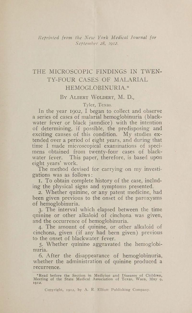 Reprinted from the New York Medical Journal for September 28, 1912. THE MICROSCOPIC FINDINGS IN TWEN- TY-FOUR CASES OF MALARIAL HEMOGLOBINURIA.* By Avsert WotpeErt, M. D., Tyler miexas> - In the year 1902, I began to collect and observe a series of cases of malarial hemoglobinuria (black- water fever or black jaundice) with the intention of determining, if possible, the predisposing and exciting causes of this condition. My studies ex- tended over a period of eight years, and during that time I made microscopical examinations of speci- mens obtained from twenty-four cases of black- water fever. This paper, therefore, is based upon eight years’ work. | The method devised for carrying on my investi- gations was as follows: 1. To obtain complete history of the case, includ- ing the physical signs and symptoms presented. 2. Whether quinine, or any patent medicine, had been given previous to the onset of the paroxysms of hemoglobinuria. 3. The interval which elapsed between the time quinine or other alkaloid of cinchona was given, and the occurrence of hemoglobinuria. 4. The amount of quinine, or other alkaloid of cinchona, given (if any had been given) previous to the onset of blackwater fever. 5. Whether quinine aggravated the hemoglobi- nuria, 6. After the disappearance of hemoglobinuria, whether the administration of quinine produced a recurrence. *Read before the Section in Medicine and Diseases of Children, Meeting of the State Medical Association of Texas, Waco, May 9g, 1912. Copyright, ro12, by A. R. Elliott Publishing Company.