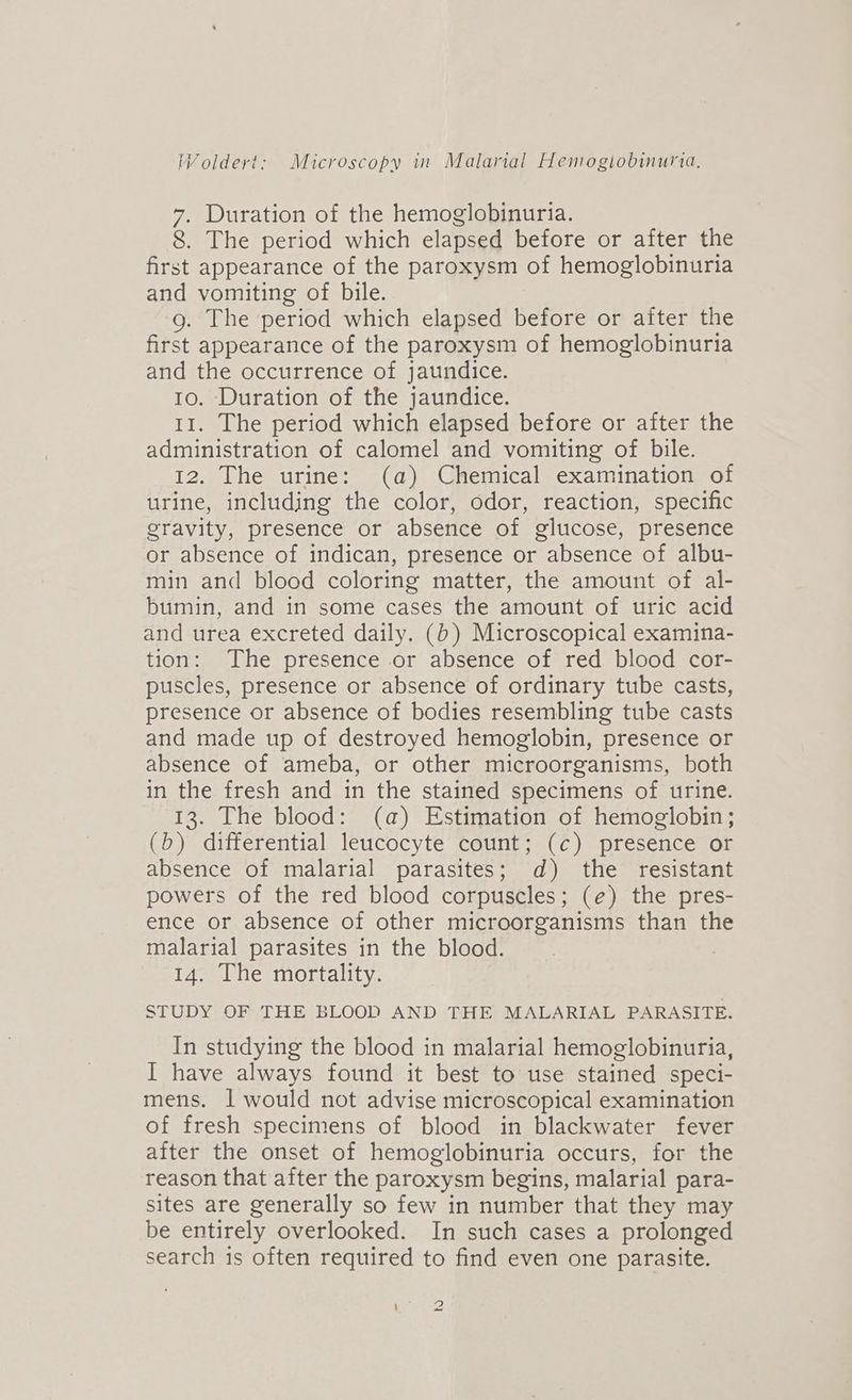 7. Duration of the hemoglobinuria. 8. The period which elapsed before or after the first appearance of the paroxysm of hemoglobinuria and vomiting of bile. g. The period which elapsed before or after the first appearance of the paroxysm of hemoglobinuria and the occurrence of jaundice. to. Duration of the jaundice. 11. The period which elapsed before or after the administration of calomel and vomiting of bile. 12, The urine: (a) Chemical examination of urine, including the color, odor, reaction, specific gravity, presence or absence of glucose, presence or absence of indican, presence or absence of albu- min and blood coloring matter, the amount of al- bumin, and in some cases the amount of uric acid and urea excreted daily. (b) Microscopical examina- tion: The presence or absence of red blood cor- puscles, presence or absence of ordinary tube casts, presence or absence of bodies resembling tube casts and made up of destroyed hemoglobin, presence or absence of ameba, or other microorganisms, both in the fresh and in the stained specimens of urine. 13. The blood: (a) Estimation of hemoglobin; (b) differential leucocyte count; (c) presence or absence of malarial parasites; ad) the resistant powers of the red blood corpuscles; (e) the pres- ence or absence of other microorganisms than the malarial parasites in the blood. 14. The mortality. STUDY OF THE BLOOD AND THE MALARIAL PARASITE. In studying the blood in malarial hemoglobinuria, I have always found it best to use stained speci- mens. | would not advise microscopical examination of fresh specimens of blood in blackwater fever after the onset of hemoglobinuria occurs, for the reason that after the paroxysm begins, malarial para- sites are generally so few in number that they may be entirely overlooked. In such cases a prolonged search is often required to find even one parasite.