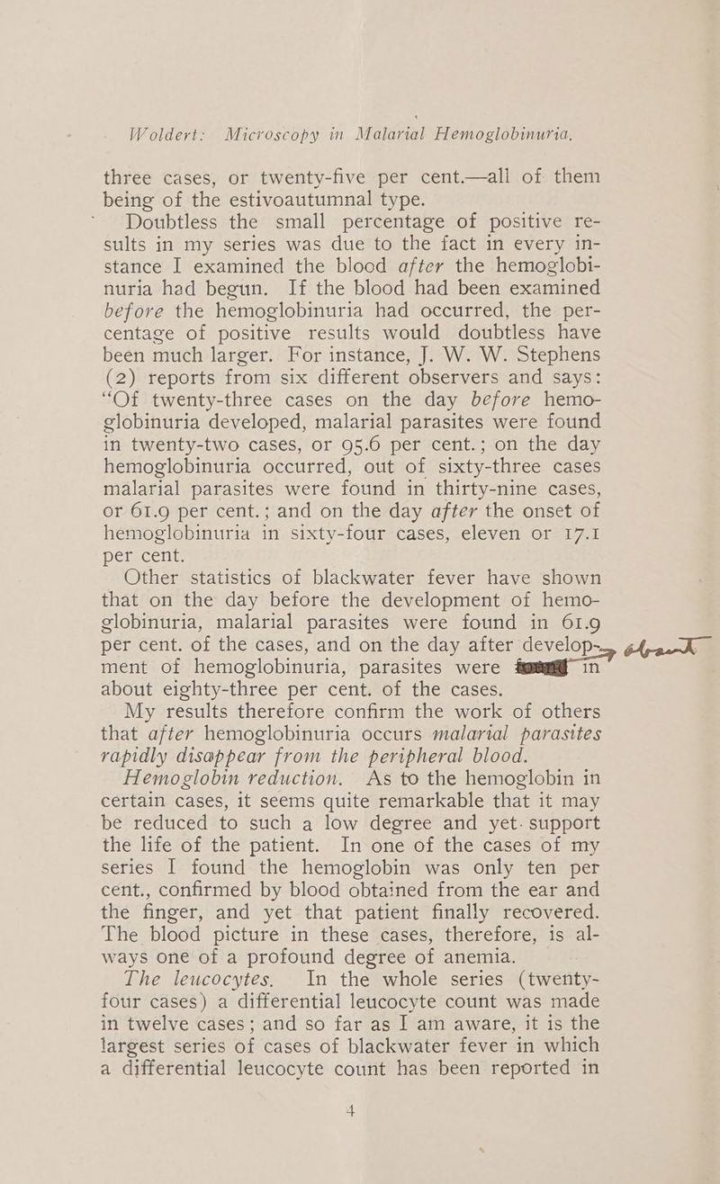 three cases, or twenty-five per cent.—all of them being of the estivoautumnal type. Doubtless the small percentage of positive re- sults in my series was due to the fact in every in- stance I examined the blood after the hemoglobi- nuria had begun. If the blood had been examined before the hemoglobinuria had occurred, the per- centage of positive results would doubtless have been much larger. For instance, J. W. W. Stephens (2) reports from six different observers and says: “Of twenty-three cases on the day before hemo- globinuria developed, malarial parasites were found in twenty-two cases, or 95.6 per cent.; on the day hemoglobinuria occurred, out of sixty-three cases malarial parasites were found in thirty-nine cases, or 61.9 per cent.; and on the day after the onset of hemoglobinuria in sixty-four cases, eleven or 17.1 DEefecenit Other statistics of blackwater fever have shown that on the day before the development of hemo- globinuria, malarial parasites were found in 61.9 per cent. of the cases, and on the day after develop- ment of hemoglobinuria, parasites were foam in” about eighty-three per cent. of the cases. My results therefore confirm the work of others that after hemoglobinuria occurs malarial parasites rapidly disappear from the peripheral blood. Hemoglobin reduction. As to the hemoglobin in certain cases, it seems quite remarkable that it may be reduced to such a low degree and yet- support the life of the patient. In one of the cases of my series I found the hemoglobin was only ten per cent., confirmed by blood obtained from the ear and the finger, and yet that patient finally recovered. The blood picture in these cases, therefore, is al- ways one of a profound degree of anemia. The leucocytes, In the whole series (twenty- four cases) a differential leucocyte count was made in twelve cases; and so far as I am aware, it is the largest series of cases of blackwater fever in which a differential leucocyte count has been reported in