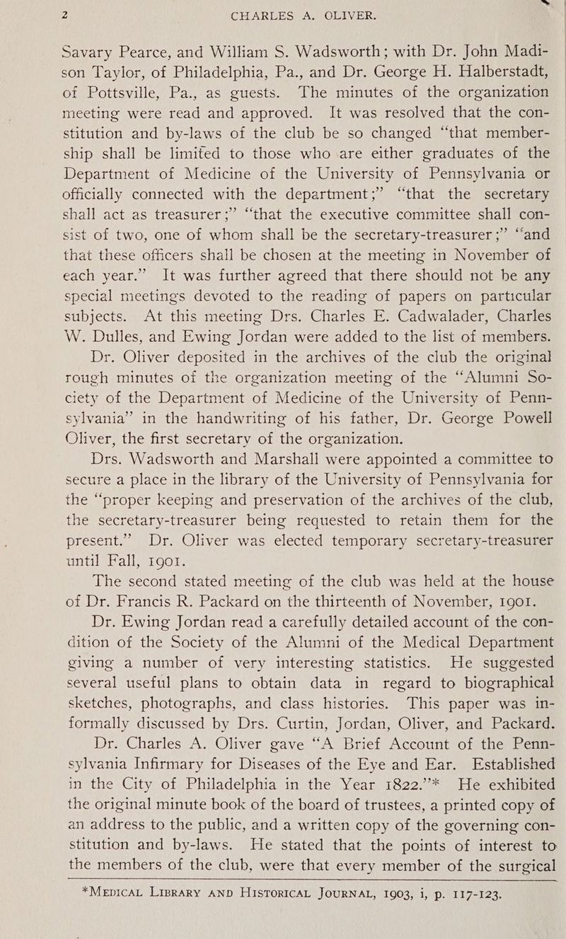 Savary Pearce, and William S. Wadsworth; with Dr. John Madi- son Taylor, of Philadelphia, Pa., and Dr. George H. Halberstadt, of Pottsville, Pa., as guests. The minutes of the organization meeting were read and approved. It was resolved that the con- stitution and by-laws of the club be so changed “that member- ship shall be limited to those who are either graduates of the Department of Medicine of the University of Pennsylvania or officially connected with the department;” “that the secretary shall act as treasurer;”’ “that the executive committee shall con- sist of two, one of whom shall be the secretary-treasurer ;” “and that these officers shall be chosen at the meeting in November of each year.” It was further agreed that there should not be any special meetings devoted to the reading of papers on particular subjects. At this meeting Drs. Charles E. Cadwalader, Charles W. Dulles, and Ewing Jordan were added to the list of members. Dr. Oliver deposited in the archives of the club the original rough minutes of the organization meeting of the “Alumni So- ciety of the Department of Medicine of the University of Penn- sylvania” in the handwriting of his father, Dr. George Powell Oliver, the first secretary of the organization. Drs. Wadsworth and Marshall were appointed a committee to secure a place in the library of the University of Pennsylvania for the “proper keeping and preservation of the archives of the club, the secretary-treasurer being requested to retain them for the present.” Dr. Oliver was elected temporary secretary-treasurer until Fall, 1go1. The second stated meeting of the club was held at the house of Dr. Francis R. Packard on the thirteenth of November, 1901. Dr. Ewing Jordan read a carefully detailed account of the con- dition of the Society of the Alumni of the Medical Department giving a number of very interesting statistics. He suggested several useful plans to obtain data in regard to biographical sketches, photographs, and class histories. This paper was in- formally discussed by Drs. Curtin, Jordan, Oliver, and Packard. Dr. Charles A. Oliver gave “A Brief Account of the Penn- sylvania Infirmary for Diseases of the Eye and Ear. Established in the City of Philadelphia in the Year 1822.”* He exhibited the original minute book of the board of trustees, a printed copy of an address to the public, and a written copy of the governing con- stitution and by-laws. He stated that the points of interest to the members of the club, were that every member of the surgical *MEDICAL LipraRY AND HISTORICAL JOURNAL, 1903, i, p. 117-123.