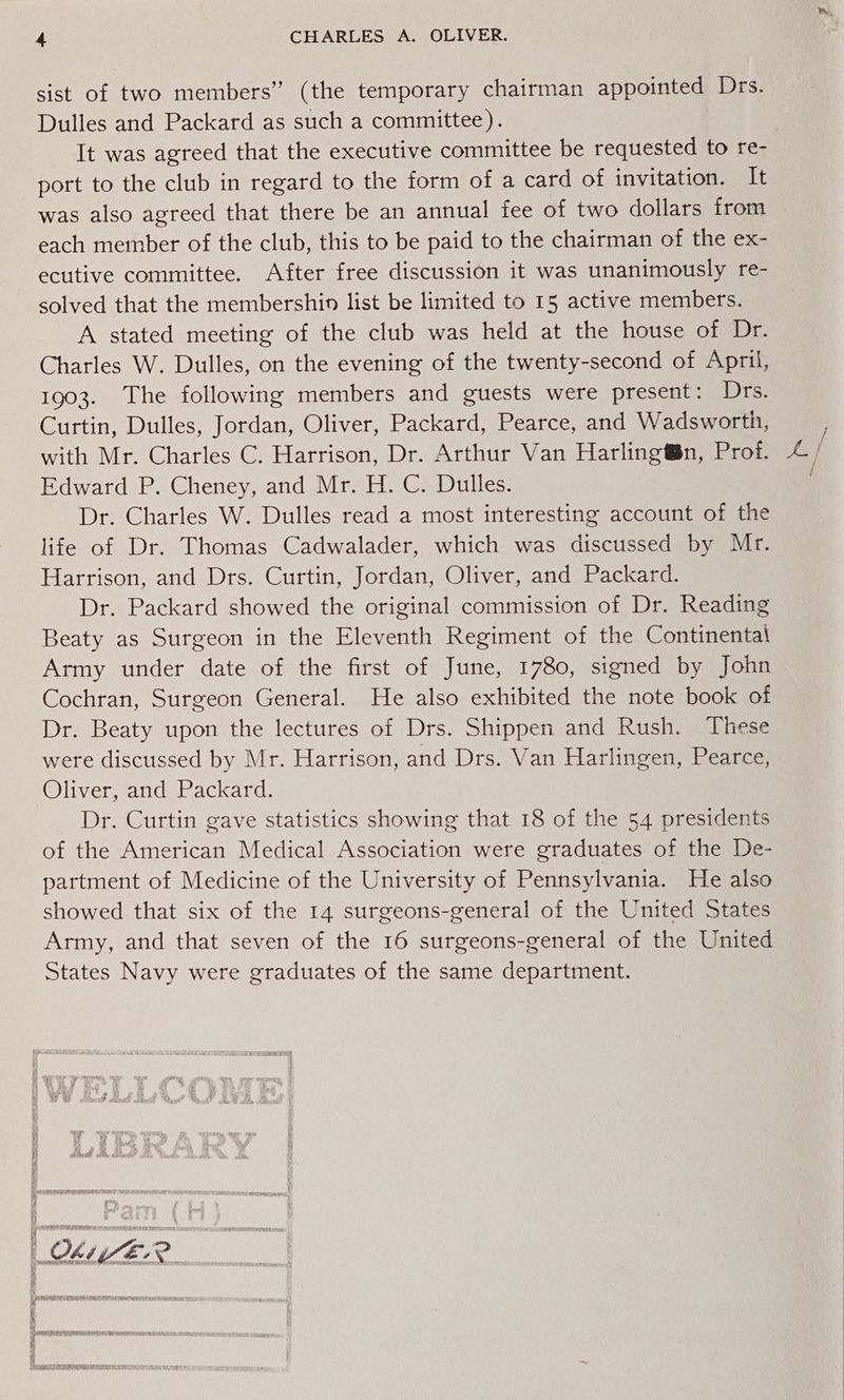 sist of two members” (the temporary chairman appointed Drs. Dulles and Packard as such a committee). It was agreed that the executive committee be requested to re- port to the club in regard to the form of a card of invitation. It was also agreed that there be an annual fee of two dollars from each member of the club, this to be paid to the chairman of the ex- ecutive committee. After free discussion it was unanimously re- solved that the membershin list be limited to 15 active members. A stated meeting of the club was held at the house of Dr. Charles W. Dulles, on the evening of the twenty-second of April, 1903. The following members and guests were present: Drs. Curtin, Dulles, Jordan, Oliver, Packard, Pearce, and Wadsworth, with Mr. Charles C. Harrison, Dr. Arthur Van Harlingt§n, Prof. Edward P. Cheney, and Mr. H. C. Dulles. Dr. Charles W. Dulles read a most interesting account of the life of Dr. Thomas Cadwalader, which was discussed by Mr. Harrison, and Drs. Curtin, Jordan, Oliver, and Packard. Dr. Packard showed the original commission of Dr. Reading Beaty as Surgeon in the Eleventh Regiment of the Continental Army under date of the first of June, 1780, signed by John Cochran, Surgeon General. He also exhibited the note book of Dr. Beaty upon the lectures of Drs. Shippen and Rush. These were discussed by Mr. Harrison, and Drs. Van Harlingen, Pearce, Oliver, and Packard. Dr. Curtin gave statistics showing that 18 of the 54 presidents of the American Medical Association were graduates of the De- partment of Medicine of the University of Pennsylvania. He also showed that six of the 14 surgeons-general of the United States Army, and that seven of the 16 surgeons-general of the United States Navy were graduates of the same department.