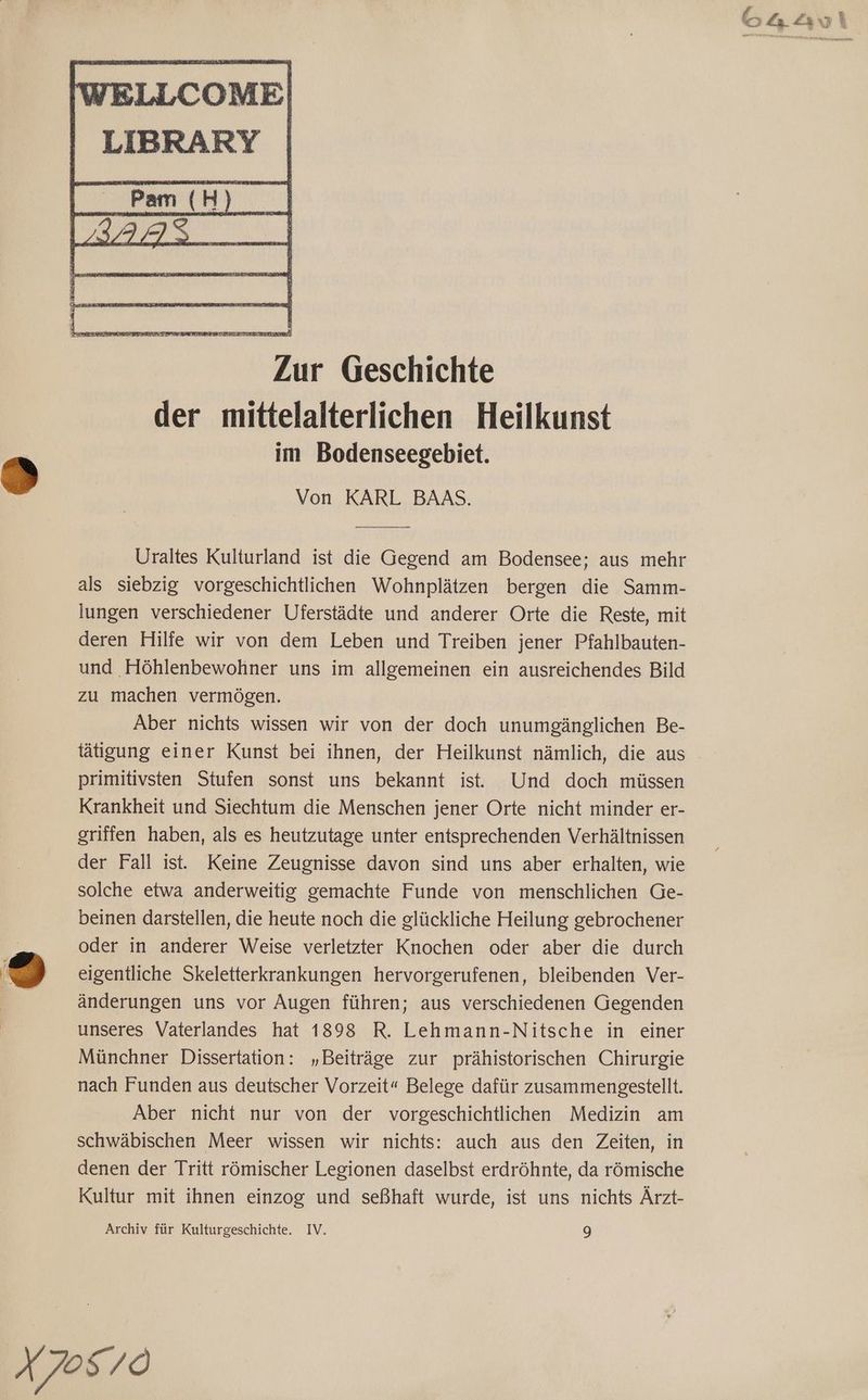 Zür Geschichte der mittelalterlichen Heilkunst im Bodenseegebiet. Von KARL BAAS. Uraltes Kulturland ist die Gegend am Bodensee; aus mehr als siebzig vorgeschichtlichen Wohnplätzen bergen die Samm- lungen verschiedener Uferstädte und anderer Orte die Reste, mit deren Hilfe wir von dem Leben und Treiben jener Pfahlbauten- und Höhlenbewohner uns im allgemeinen ein ausreichendes Bild zu machen vermögen. Aber nichts wissen wir von der doch unumgänglichen Be- tätigung einer Kunst bei ihnen, der Heilkunst nämlich, die aus primitivsten Stufen sonst uns bekannt is. Und doch müssen Krankheit und Siechtum die Menschen jener Orte nicht minder er- griffen haben, als es heutzutage unter entsprechenden Verhältnissen der Fall ist. Keine Zeugnisse davon sind uns aber erhalten, wie solche etwa anderweitig gemachte Funde von menschlichen Ge- beinen darstellen, die heute noch die glückliche Heilung gebrochener oder in anderer Weise verletzter Knochen oder aber die durch eigentliche Skeletterkrankungen hervorgerufenen, bleibenden Ver- änderungen uns vor Augen führen; aus verschiedenen Gegenden unseres Vaterlandes hat 1898 R. Lehmann-Nitsche in einer Münchner Dissertation: „Beiträge zur prähistorischen Chirurgie nach Funden aus deutscher Vorzeit“ Belege dafür zusammengestellt. Aber nicht nur von der vorgeschichtlichen Medizin am schwäbischen Meer wissen wir nichts: auch aus den Zeiten, in denen der Tritt römischer Legionen daselbst erdröhnte, da römische Kultur mit ihnen einzog und seßhaft wurde, ist uns nichts Ärzt- Archiv für Kulturgeschichte. IV. 9 O4Lo\