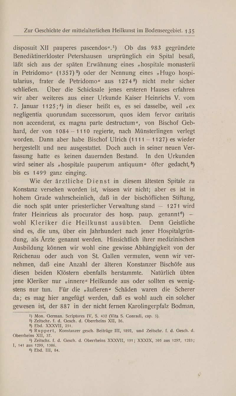 disposuit XII pauperes pascendos“.!) Ob das 983 gegründete Benediktinerkloster Petershausen ursprünglich ein Spital besaß, läßt sich aus der späten Erwähnung eines „hospitale monasterii in Petridomo“ (1357)°) oder der Nennung eines „Hugo hospi- talarius, frater de Petridomo“ aus 1274°) nicht mehr sicher schließen. Über die Schicksale jenes ersteren Hauses erfahren wir aber weiteres aus einer Urkunde Kaiser Heinrichs V. vom 7. Januar 1125;*) in dieser heißt es, es sei dasselbe, weil „ex negligentia quorundam successorum, quos idem fervor caritatis non accenderat, ex magna parte destructum“, von Bischof Geb- hard, der von 1084 — 1110 regierte, nach Münsterlingen verlegt worden. Dann aber habe Bischof Ulrich (1111 — 1127) es wieder hergestellt und neu ausgestattet. Doch auch in seiner neuen Ver- fassung hatte es keinen dauernden Bestand. In den Urkunden wird seiner als „hospitale pauperum antiquum“ öfter gedacht, ®) bis es 1499 ganz einging. Wie der ärztliche Dienst in diesem ältesten Spitale zu Konstanz versehen worden ist, wissen wir nicht; aber es ist in hohem Grade wahrscheinlich, daß in der bischöflichen Stiftung, die noch spät unter priesterlicher Verwaltung stand — 1271 wird frater Heinricus als procurator des hosp. paup. genannt?) — wohl Kleriker die Heilkunst ausübten. Denn Geistliche sind es, die uns, über ein Jahrhundert nach jener Hospitalgrün- dung, als Ärzte genannt werden. Hinsichtlich ihrer medizinischen Ausbildung können wir wohl eine gewisse Abhängigkeit von der Reichenau oder auch von St. Gallen vermuten, wenn wir ver- nehmen, daß eine Anzahl der älteren Konstanzer Bischöfe aus diesen beiden Klöstern ebenfalls herstammte. Natürlich übten jene Kleriker nur „innere“ Heilkunde aus oder sollten es wenig- stens nur tun. Für die „äußeren“ Schäden waren die Scherer da; es mag hier angefügt werden, daß es wohl auch ein solcher gewesen ist, der 887 in der nicht fernen Karolingerpfalz Bodman, 1) Mon. German. Scriptores IV, S. 432 (Vita S. Conradi, cap. 5). 2) Zeitschr. f. d. Gesch. d. Oberrheins XII, 26. 3) Ebd. XXXVII, 251. 4) Ruppert, Konstanzer gesch. Beiträge III, 1892, und Zeitschr. f. d. Gesch. d. Oberrheins XII, 37. 5) Zeitschr. f. d. Gesch. d. Oberrheins XXXVII, 191; XXXIX, 305 aus 1297, 1283; I, 141 aus 1299, 1306, 6) Ebd. III, 84.