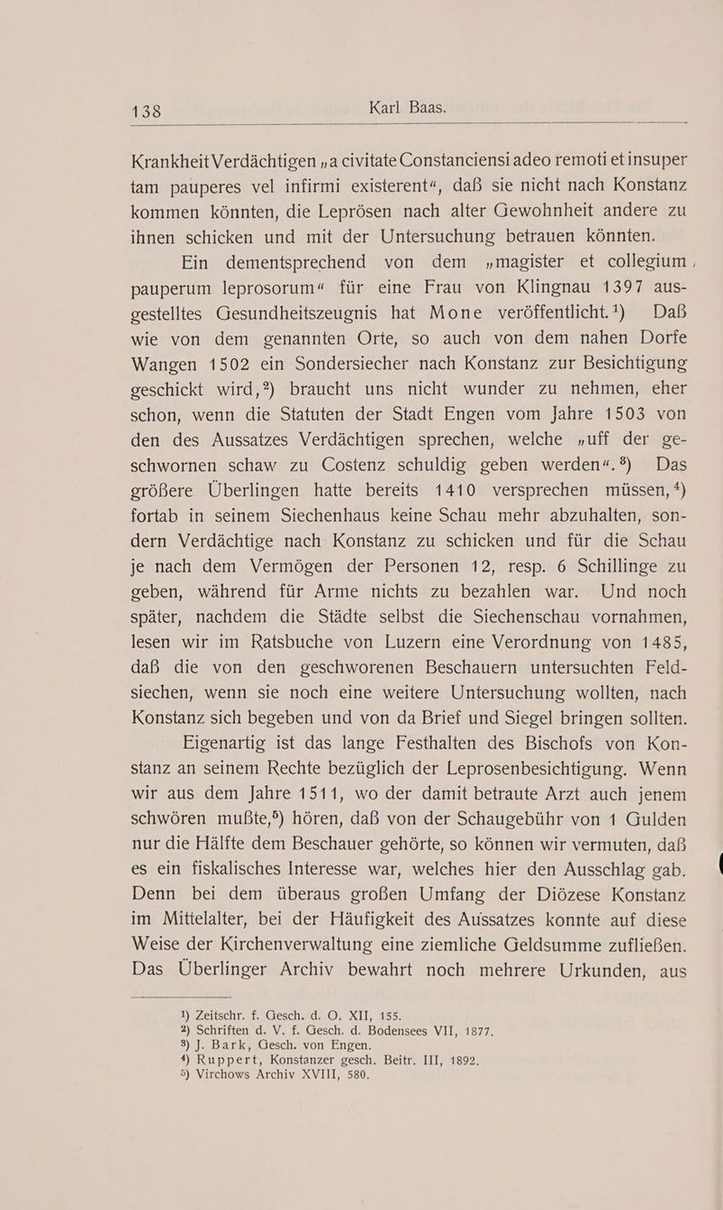 Krankheit Verdächtigen „a civitate Constanciensi adeo remoti etinsuper tam pauperes vel infirmi existerent“, daß sie nicht nach Konstanz kommen könnten, die Leprösen nach alter Gewohnheit andere zu ihnen schicken und mit der Untersuchung betrauen könnten. Ein dementsprechend von dem „magister et collegium , pauperum leprosorum“ für eine Frau von Klingnau 1397 aus- gestelltes Gesundheitszeugnis hat Mone veröffentlicht.) Daß wie von dem genannten Orte, so auch von dem nahen Dorfe Wangen 1502 ein Sondersiecher nach Konstanz zur Besichtigung geschickt wird,?) braucht uns nicht wunder zu nehmen, eher schon, wenn die Statuten der Stadt Engen vom Jahre 1503 von den des Aussatzes Verdächtigen sprechen, welche „uff der ge- schwornen schaw zu Costenz schuldig geben werden“.®) Das größere Überlingen hatte bereits 1410 versprechen müssen, *) fortab in seinem Siechenhaus keine Schau mehr abzuhalten, son- dern Verdächtige nach Konstanz zu schicken und für die Schau je nach dem Vermögen der Personen 12, resp. 6 Schillinge zu geben, während für Arme nichts zu bezahlen war. Und noch später, nachdem die Städte selbst die Siechenschau vornahmen, lesen wir im Ratsbuche von Luzern eine Verordnung von 1485, daß die von den geschworenen Beschauern untersuchten Feld- siechen, wenn sie noch eine weitere Untersuchung wollten, nach Konstanz sich begeben und von da Brief und Siegel bringen sollten. Eigenartig ist das lange Festhalten des Bischofs von Kon- stanz an seinem Rechte bezüglich der Leprosenbesichtigung. Wenn wir aus dem Jahre 1511, wo der damit betraute Arzt auch jenem schwören mußte,?) hören, daß von der Schaugebühr von 1 Gulden nur die Hälfte dem Beschauer gehörte, so können wir vermuten, daß es ein fiskalisches Interesse war, welches hier den Ausschlag gab. Denn bei dem überaus großen Umfang der Diözese Konstanz im Mittelalter, bei der Häufigkeit des Aussatzes konnte auf diese Weise der Kirchenverwaltung eine ziemliche Geldsumme zufließen. Das Überlinger Archiv bewahrt noch mehrere Urkunden, aus 1) Zeitschr. f. Gesch. d. O. XII, 155. 2) Schriften d. V. f. Gesch. d. Bodensees VII, 1877. 3) J. Bark, Gesch. von Engen. 4) Ruppert, Konstanzer gesch. Beitr. III, 1892. 5) Virchows Archiv XVIII, 580.