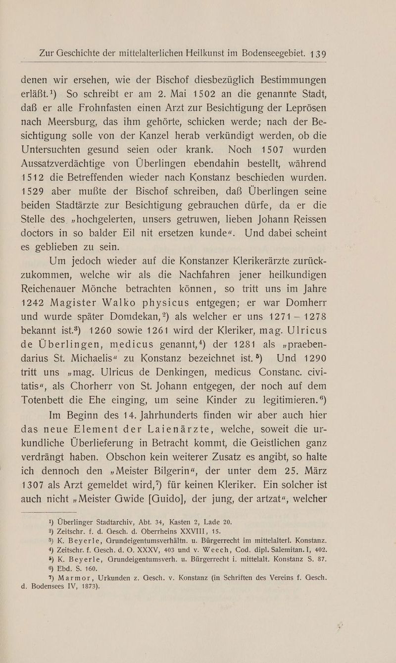denen wir ersehen, wie der Bischof diesbezüglich Bestimmungen erläßt.!) So schreibt er am 2. Mai 1502 an die genannte Stadt, daß er alle Frohnfasten einen Arzt zur Besichtigung der Leprösen nach Meersburg, das ihm gehörte, schicken werde; nach der Be- sichtigung solle von der Kanzel herab verkündigt werden, ob die Untersuchten gesund seien oder krank. Noch 1507 wurden Aussatzverdächtige von Überlingen ebendahin bestellt, während 1512 die Betreffenden wieder nach Konstanz beschieden wurden. 1529 aber mußte der Bischof schreiben, daß Überlingen seine beiden Stadtärzte zur Besichtigung gebrauchen dürfe, da er die Stelle des „hochgelerten, unsers getruwen, lieben Johann Reissen doctors in so balder Eil nit ersetzen kunde“. Und dabei scheint es geblieben zu sein. Um jedoch wieder auf die Konstanzer Klerikerärzte zurück- zukommen, welche wir als die Nachfahren jener heilkundigen Reichenauer Mönche betrachten können, so tritt uns im Jahre 1242 Magister Walko physicus entgegen; er war Domherr und wurde später Domdekan,?) als welcher er uns 1271 —- 1278 bekannt ist.?) 1260 sowie 1261 wird der Kleriker, mag. Ulricus de Überlingen, medicus genannt,*) der 1281 als „praeben- darius St. Michaelis“ zu Konstanz bezeichnet ist.?) Und 1290 tritt uns „mag. Ulricus de Denkingen, medicus Constanc. civi- tatis«, als Chorherr von St. Johann entgegen, der noch auf dem Totenbett die Ehe einging, um seine Kinder zu legitimieren.°) Im Beginn des 14. Jahrhunderts finden wir aber auch hier das neue Element der Laienärzte, welche, soweit die ur- kundliche Überlieferung in Betracht kommt, die Geistlichen ganz verdrängt haben. Obschon kein weiterer Zusatz es angibt, so halte ich dennoch den „Meister Bilgerin“, der unter dem 25. März 1307 als Arzt gemeldet wird,?) für keinen Kleriker. Ein solcher ist auch nicht „Meister Gwide [Guido], der jung, der artzat“, welcher 1) Überlinger Stadtarchiv, Abt. 34, Kasten 2, Lade 20. 2) Zeitschr. f. d. Gesch. d. Oberrheins XXVIII, 15. 3) K. Beyerle, Grundeigentumsverhältn. u. Bürgerrecht im mittelalterl. Konstanz. 4) Zeitschr. f. Gesch. d. O. XXXV, 403 und v. Weech, Cod. dipl. Salemitan. I, 402. 3) K. Beyerle, Grundeigentumsverh. u. Bürgerrecht i. mittelalt. Konstanz S. 87. 6) Ebd. S. 160. 7) Marmor, Urkunden z. Gesch. v. Konstanz (in Schriften des Vereins f. Gesch. d. Bodensees IV, 1873).