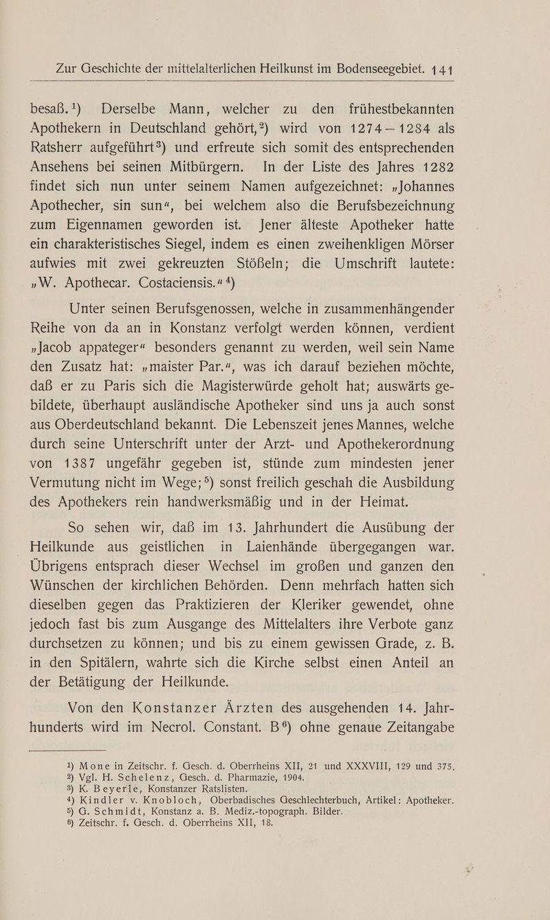 besaß.!) Derselbe Mann, welcher zu den frühestbekannten Apothekern in Deutschland gehört,?) wird von 1274-1234 als Ratsherr aufgeführt?) und erfreute sich somit des entsprechenden Ansehens bei seinen Mitbürgern. In der Liste des Jahres 1282 findet sich nun unter seinem Namen aufgezeichnet: „Johannes Apothecher, sin sun“, bei welchem also die Berufsbezeichnung zum Eigennamen geworden ist. Jener älteste Apotheker hatte ein charakteristisches Siegel, indem es einen zweihenkligen Mörser aufwies mit zwei gekreuzten Stößeln; die Umschrift lautete: »W. Apothecar. Costaciensis.“ *) Unter seinen Berufsgenossen, welche in zusammenhängender Reihe von da an in Konstanz verfolgt werden können, verdient „Jacob appateger“ besonders genannt zu werden, weil sein Name den Zusatz hat: „maister Par.“, was ich darauf beziehen möchte, daß er zu Paris sich die Magisterwürde geholt hat; auswärts ge- bildete, überhaupt ausländische Apotheker sind uns ja auch sonst - aus Oberdeutschland bekannt. Die Lebenszeit jenes Mannes, welche durch seine Unterschrift unter der Arzt- und Apothekerordnung von 1387 ungefähr gegeben ist, stünde zum mindesten jener Vermutung nicht im Wege;?) sonst freilich geschah die Ausbildung des Apothekers rein handwerksmäßig und in der Heimat. So sehen wir, daß im 13. Jahrhundert die Ausübung der Heilkunde aus geistlichen in Laienhände übergegangen war. Übrigens entsprach dieser Wechsel im großen und ganzen den Wünschen der kirchlichen Behörden. Denn mehrfach hatten sich dieselben gegen das Praktizieren der Kleriker gewendet, ohne jedoch fast bis zum Ausgange des Mittelalters ihre Verbote ganz durchsetzen zu können; und bis zu einem gewissen Grade, z. B. in den Spitälern, wahrte sich die Kirche selbst einen Anteil an der Betätigung der Heilkunde. Von den Konstanzer Ärzten des ausgehenden 14. Jahr- hunderts wird im Necrol. Constant. B®) ohne genaue Zeitangabe 1) Mone in Zeitschr. f. Gesch. d. Oberrheins XII, 21 und XXXVIIlI, 129 und 375, 2) Vgl. H. Schelenz, Gesch. d. Pharmazie, 1904. 3) K. Beyerle, Konstanzer Ratslisten. 4) Kindler v. Knobloch, Oberbadisches Geschlechterbuch, Artikel: Apotheker. 5) G. Schmidt, Konstanz a. B. Mediz.-topograph. Bilder.