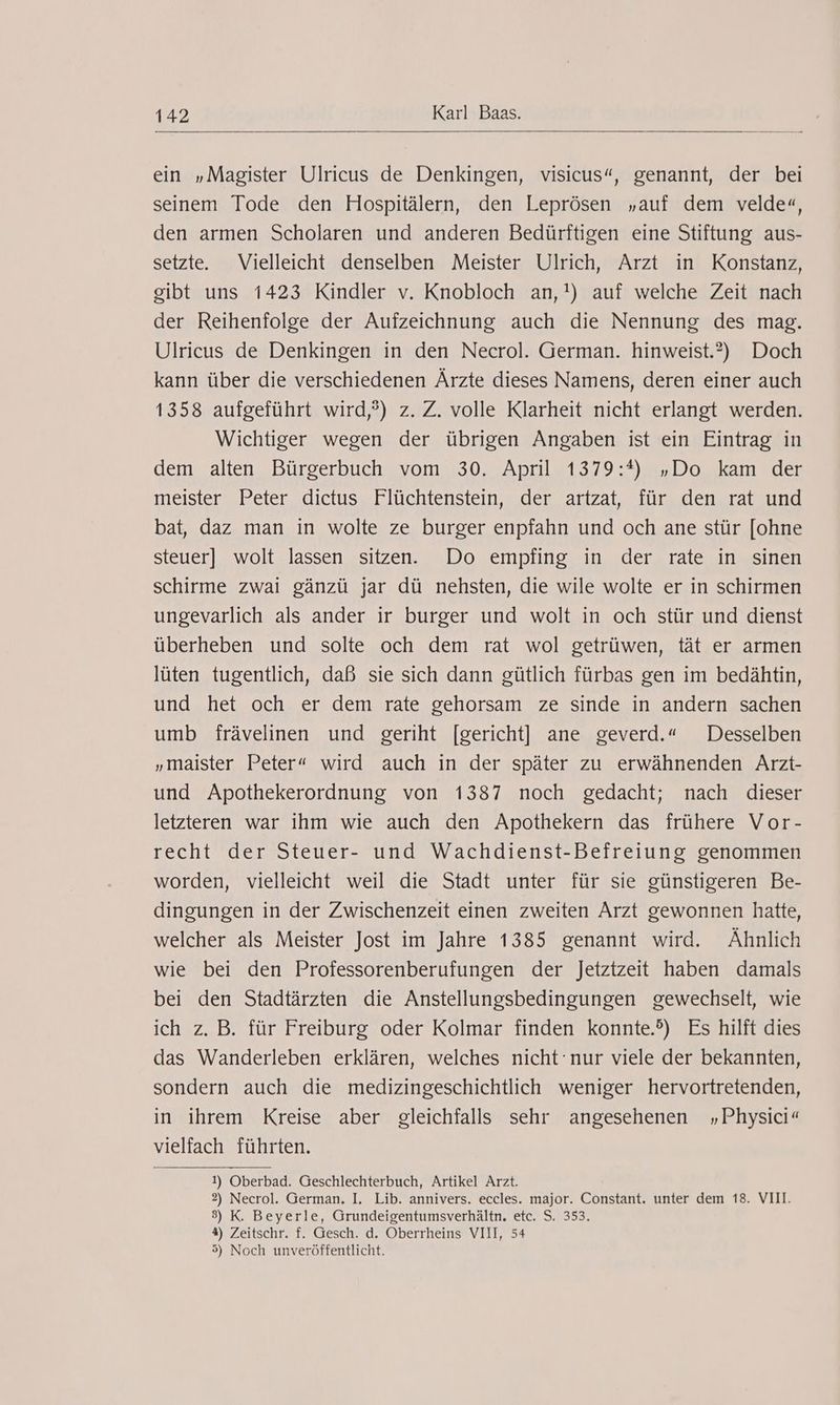 ein „Magister Ulricus de Denkingen, visicus“, genannt, der bei seinem Tode den Hospitälern, den Leprösen „auf dem velde«, den armen Scholaren und anderen Bedürftigen eine Stiftung aus- setzte. Vielleicht denselben Meister Ulrich, Arzt in Konstanz, gibt uns 1423 Kindler v. Knobloch an,!) auf welche Zeit nach der Reihenfolge der Aufzeichnung auch die Nennung des mag. Ulricus de Denkingen in den Necrol. German. hinweist.?) Doch kann über die verschiedenen Ärzte dieses Namens, deren einer auch 1358 aufgeführt wird,?) z. Z. volle Klarheit nicht erlangt werden. Wichtiger wegen der übrigen Angaben ist ein Eintrag in dem alten Bürgerbuch vom 30. April 1379:*) „Do kam der meister Peter dictus Flüchtenstein, der artzat, für den rat und bat, daz man in wolte ze burger enpfahn und och ane stür [ohne steuer] wolt lassen sitzen. Do empfing in der rate in sinen schirme zwai gänzü jar dü nehsten, die wile wolte er in schirmen ungevarlich als ander ir burger und wolt in och stür und dienst überheben und solte och dem rat wol getrüwen, tät er armen lüten tugentlich, daß sie sich dann gütlich fürbas gen im bedähtin, und het och er dem rate gehorsam ze sinde in andern sachen umb frävelinen und geriht [gericht] ane geverd.“ Desselben „maister Peter“ wird auch in der später zu erwähnenden Arzt- und Apothekerordnung von 1387 noch gedacht; nach dieser letzteren war ihm wie auch den Apothekern das frühere Vor- recht der Steuer- und Wachdienst-Befreiung genommen worden, vielleicht weil die Stadt unter für sie günstigeren Be- dingungen in der Zwischenzeit einen zweiten Arzt gewonnen hatte, welcher als Meister Jost im Jahre 1385 genannt wird. Ähnlich wie bei den Professorenberufungen der Jetztzeit haben damals bei den Stadtärzten die Anstellungsbedingungen gewechselt, wie ich z. B. für Freiburg oder Kolmar finden konnte.?) Es hilft dies das Wanderleben erklären, welches nicht ‘nur viele der bekannten, sondern auch die medizingeschichtlich weniger hervortretenden, in ihrem Kreise aber gleichfalls sehr angesehenen „Physici“ vielfach führten. 1) Oberbad. Geschlechterbuch, Artikel Arzt. 2) Necrol. German. I. Lib. annivers. eccles. major. Constant. unter dem 18. VIII. 3) K. Beyerle, Grundeigentumsverhältn. etc. S. 353. 4) Zeitschr. f. Gesch. d. Oberrheins VIII, 54 5) Noch unveröffentlicht.