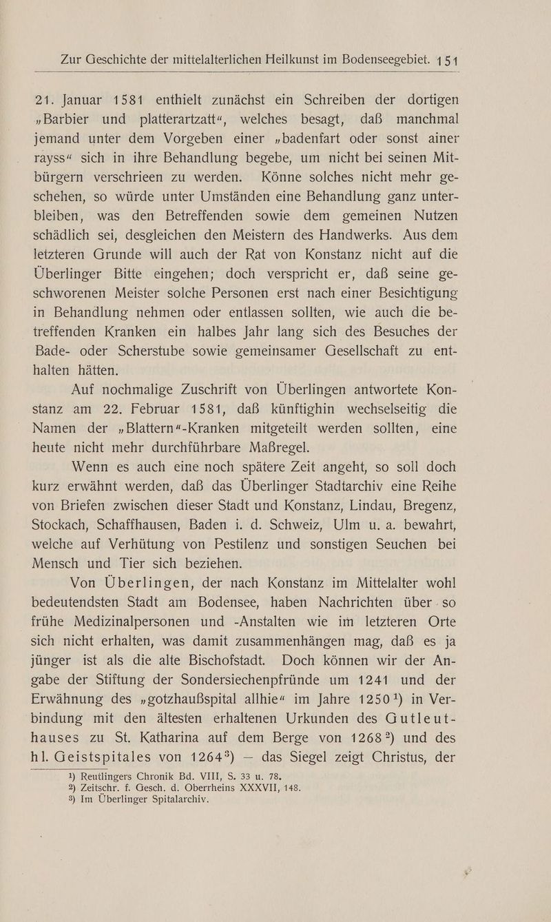 21. Januar 1581 enthielt zunächst ein Schreiben der dortigen „Barbier und platterartzatt“, welches besagt, daß manchmal jemand unter dem Vorgeben einer „badenfart oder sonst ainer rayss“ sich in ihre Behandlung begebe, um nicht bei seinen Mit- bürgern verschrieen zu werden. Könne solches nicht mehr ge- schehen, so würde unter Umständen eine Behandlung ganz unter- bleiben, was den Betreffenden sowie dem gemeinen Nutzen schädlich sei, desgleichen den Meistern des Handwerks. Aus dem letzteren Grunde will auch der Rat von Konstanz nicht auf die Überlinger Bitte eingehen; doch verspricht er, daß seine ge- schworenen Meister solche Personen erst nach einer Besichtigung in Behandlung nehmen oder entlassen sollten, wie auch die be- treffenden Kranken ein halbes Jahr lang sich des Besuches der Bade- oder Scherstube sowie gemeinsamer Gesellschaft zu ent- halten hätten. Auf nochmalige Zuschrift von Überlingen antwortete Kon- stanz am 22. Februar 1581, daß künftighin wechselseitig die Namen der „Blattern«-Kranken mitgeteilt werden sollten, eine heute nicht mehr durchführbare Maßregel. Wenn es auch eine noch spätere Zeit angeht, so soll doch kurz erwähnt werden, daß das Überlinger Stadtarchiv eine Reihe von Briefen zwischen dieser Stadt und Konstanz, Lindau, Bregenz, Stockach, Schaffhausen, Baden i. d. Schweiz, Ulm u. a. bewahrt, welche auf Verhütung von Pestilenz und sonstigen Seuchen bei Mensch und Tier sich beziehen. Von Überlingen, der nach Konstanz im Mittelalter wohl bedeutendsten Stadt am Bodensee, haben Nachrichten über : so frühe Medizinalpersonen und -Anstalten wie im letzteren Orte sich nicht erhalten, was damit zusammenhängen mag, daß es ja jünger ist als die alte Bischofstadt. Doch können wir der An- gabe der Stiftung der Sondersiechenpfründe um 1241 und der Erwähnung des „gotzhaußspital allhie« im Jahre 1250!) in Ver- bindung mit den ältesten erhaltenen Urkunden des Gutleut- hauses zu St. Katharina auf dem Berge von 1268?) und des hl. Geistspitales von 1264?) — das Siegel zeigt Christus, der 1) Reutlingers Chronik Bd. VIII, S. 33 u. 78, 2) Zeitschr. f. Gesch. d. Oberrheins XXXVII, 148. 3) Im Überlinger Spitalarchiv.