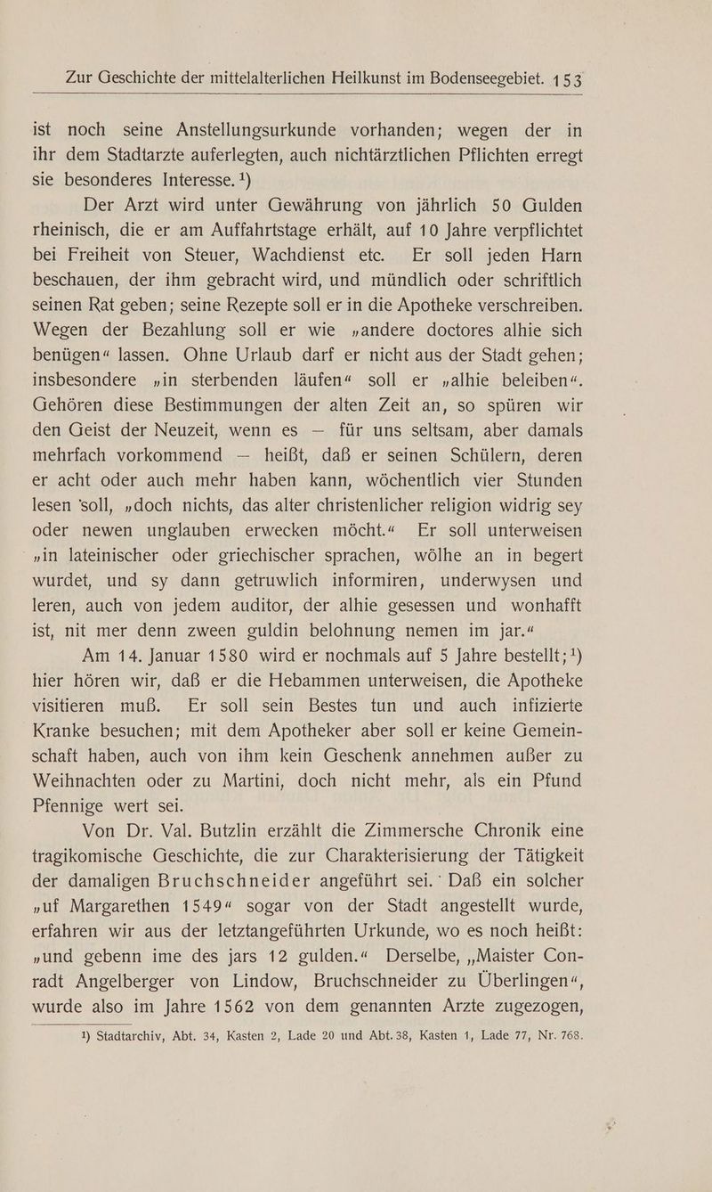 ist noch seine Anstellungsurkunde vorhanden; wegen der in ihr dem Stadtarzte auferlegten, auch nichtärztlichen Pflichten erregt sie besonderes Interesse. !) Der Arzt wird unter Gewährung von jährlich 50 Gulden rheinisch, die er am Auffahrtstage erhält, auf 10 Jahre verpflichtet bei Freiheit von Steuer, Wachdienst et. Er soll jeden Harn beschauen, der ihm gebracht wird, und mündlich oder schriftlich seinen Rat geben; seine Rezepte soll er in die Apotheke verschreiben. Wegen der Bezahlung soll er wie „andere doctores alhie sich benügen«“ lassen. Ohne Urlaub darf er nicht aus der Stadt gehen; insbesondere „in sterbenden läufen“ soll er „alhie beleiben«. Gehören diese Bestimmungen der alten Zeit an, so spüren wir den Geist der Neuzeit, wenn es — für uns seltsam, aber damals mehrfach vorkommend — heißt, daß er seinen Schülern, deren er acht oder auch mehr haben kann, wöchentlich vier Stunden lesen soll, „doch nichts, das alter christenlicher religion widrig sey oder newen unglauben erwecken möcht.« Er soll unterweisen „in lateinischer oder griechischer sprachen, wölhe an in begert wurdet, und sy dann getruwlich informiren, underwysen und leren, auch von jedem auditor, der alhie gesessen und wonhafft ist, nit mer denn zween guldin belohnung nemen im jar.“ Am 14. Januar 1580 wird er nochmals auf 5 Jahre bestellt; !) hier hören wir, daß er die Hebammen unterweisen, die Apotheke visitieren muß. Er soll sein Bestes tun und auch infizierte Kranke besuchen; mit dem Apotheker aber soll er keine Gemein- schaft haben, auch von ihm kein Geschenk annehmen außer zu Weihnachten oder zu Martini, doch nicht mehr, als ein Pfund Pfennige wert sei. | Von Dr. Val. Butzlin erzählt die Zimmersche Chronik eine tragikomische Geschichte, die zur Charakterisierung der Tätigkeit der damaligen Bruchschneider angeführt sei. Daß ein solcher „uf Margarethen 1549“ sogar von der Stadt angestellt wurde, erfahren wir aus der letztangeführten Urkunde, wo es noch heißt: „und gebenn ime des jars 12 gulden.“ Derselbe, „Maister Con- radt Angelberger von Lindow, Bruchschneider zu Überlingen“, wurde also im Jahre 1562 von dem genannten Ärzte zugezogen, 1) Stadtarchiv, Abt. 34, Kasten 2, Lade 20 und Abt.38, Kasten 1, Lade 77, Nr. 768.