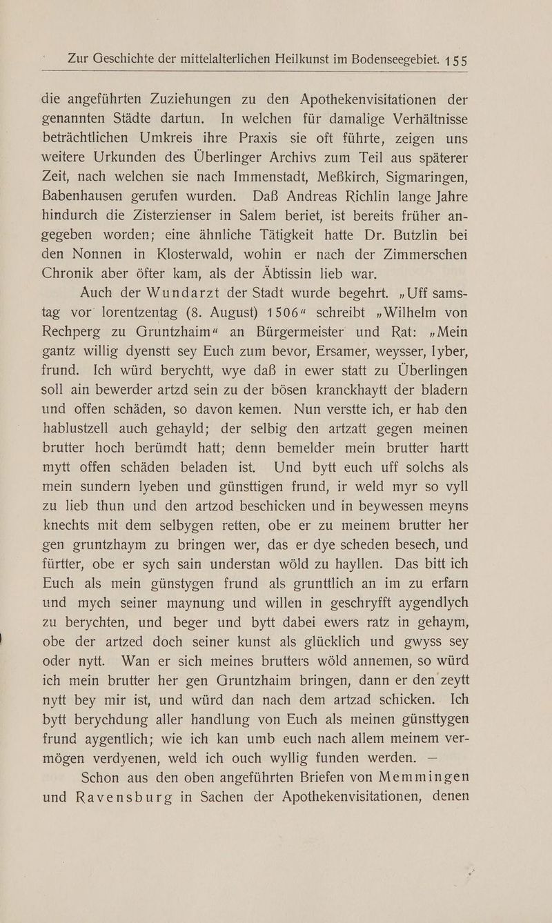 die angeführten Zuziehungen zu den Apothekenvisitationen der genannten Städte dartun. In welchen für damalige Verhältnisse beträchtlichen Umkreis ihre Praxis sie oft führte, zeigen uns weitere Urkunden des Überlinger Archivs zum Teil aus späterer Zeit, nach welchen sie nach Immenstadt, Meßkirch, Sigmaringen, Babenhausen gerufen wurden. Daß Andreas Richlin lange Jahre hindurch die Zisterzienser in Salem beriet, ist bereits früher an- gegeben worden; eine ähnliche Tätigkeit hatte Dr. Butzlin bei den Nonnen in Klosterwald, wohin er nach der Zimmerschen Chronik aber öfter kam, als der Äbtissin lieb war. Auch der Wundarzt der Stadt wurde begehrt. „Uff sams- tag vor lorentzentag (8. August) 1506“ schreibt „Wilhelm von Rechperg zu Gruntzhaim“ an Bürgermeister und Rat: „Mein gantz willig dyenstt sey Euch zum bevor, Ersamer, weysser, lyber, frund. Ich würd berychtt, wye daß in ewer statt zu Überlingen soll ain bewerder artzd sein zu der bösen kranckhaytt der bladern und offen schäden, so davon kemen. Nun verstte ich, er hab den hablustzell auch gehayld; der selbig den artzatt gegen meinen brutter hoch berümdt hatt; denn bemelder mein brutter hartt mytt offen schäden beladen ist. Und bytt euch uff solchs als mein sundern Iyeben und günsttigen frund, ir weld myr so vyll zu lieb thun und den artzod beschicken und in beywessen meyns knechts mit dem selbygen retten, obe er zu meinem brutter her gen gruntzhaym zu bringen wer, das er dye scheden besech, und fürtter, obe er sych sain understan wöld zu hayllen. Das bitt ich Euch als mein günstygen frund als grunttlich an im zu erfarn und mych seiner maynung und willen in geschryfft aygendlych zu berychten, und beger und bytt dabei ewers ratz in gehaym, obe der artzed doch seiner kunst als glücklich und gwyss sey oder nytt. Wan er sich meines brutters wöld annemen, so würd ich mein brutter her gen Gruntzhaim bringen, dann er den zeytt nytt bey mir ist, und würd dan nach dem artzad schicken. Ich bytt berychdung aller handlung von Euch als meinen günsttygen frund aygentlich; wie ich kan umb euch nach allem meinem ver- mögen verdyenen, weld ich ouch wyllig funden werden. — Schon aus den oben angeführten Briefen von Memmingen und Ravensburg in Sachen der Apothekenvisitationen, denen