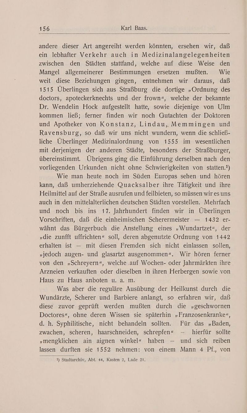 andere dieser Art angereiht werden könnten, ersehen wir, daß ein lebhafter Verkehr auch in Medizinalangelegenheiten zwischen den Städten stattfand, welche auf diese Weise den Mangel allgemeinerer Bestimmungen ersetzen mußten. Wie weit diese Beziehungen gingen, entnehmen wir daraus, daß 1515 Überlingen sich aus Straßburg die dortige „Ordnung des doctors, apoteckerknechts und der frown“, welche der bekannte Dr. Wendelin Hock aufgestellt hatte, sowie diejenige von Ulm kommen ließ; ferner finden wir noch Gutachten der Doktoren und Apotheker von Konstanz, Lindau, Memmingen und Ravensburg, so daß wir uns nicht wundern, wenn die schließ- liche Überlinger Medizinalordnung von 1555 im wesentlichen mit derjenigen der anderen Städte, besonders der Straßburger, übereinstimmt. Übrigens ging die Einführung derselben nach den vorliegenden Urkunden nicht ohne Schwierigkeiten von statten.!) Wie man heute noch im Süden Europas sehen und hören kann, daß umherziehende Quacksalber ihre Tätigkeit und ihre Heilmittel auf der Straße ausrufen und feilbieten, so müssen wir es uns auch in den mittelalterlichen deutschen Städten vorstellen. Mehrfach und noch bis ins 17. Jahrhundert finden wir in Überlingen Vorschriften, daß die einheimischen Scherermeister — 1432 er- wähnt das Bürgerbuch die Anstellung eines „Wundartzet“, der „die zunfft uffrichten“ soll, deren abgenutzte Ordnung von 1442 erhalten ist — mit diesen Fremden sich nicht einlassen sollen, „jedoch augen- und glasartzt ausgenommen“. Wir hören ferner von den „Schreyern“, welche .auf Wochen- oder Jahrmärkten ihre Arzneien verkauften oder dieselben in ihren Herbergen sowie von Haus zu Haus anboten u. a. m. Was aber die reguläre Ausübung der Heilkunst durch die Wundärzte, Scherer und Barbiere anlangt, so erfahren wir, daß diese zuvor geprüft werden mußten durch die „geschwornen Doctores“, ohne deren Wissen sie späterhin „Franzosenkranke«, d. h. Syphilitische, nicht behandeln sollten. Für das „Baden, zwachen, scheren, haarschneiden, schrepfen« - hierfür sollte „mengklichen ain aignen winkel« haben — und sich reiben lassen durften sie 1552 nehmen: von einem Mann 4 Pf., von