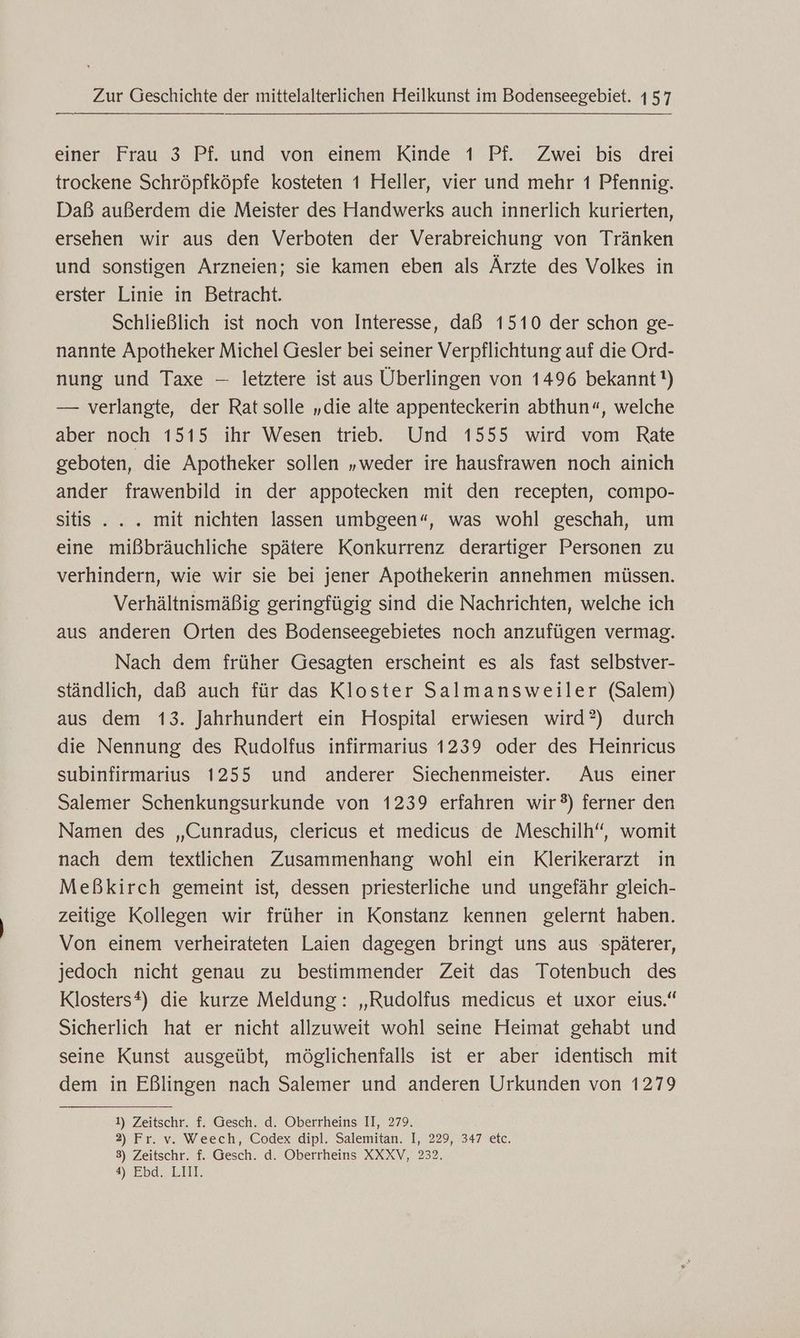 einer Frau 3 Pf. und von einem Kinde 1 Pf. Zwei bis drei trockene Schröpfköpfe kosteten 1 Heller, vier und mehr 1 Pfennig. Daß außerdem die Meister des Handwerks auch innerlich kurierten, ersehen wir aus den Verboten der Verabreichung von Tränken und sonstigen Arzneien; sie kamen eben als Ärzte des Volkes in erster Linie in Betracht. Schließlich ist noch von Interesse, daß 1510 der schon ge- nannte Apotheker Michel Gesler bei seiner Verpflichtung auf die Ord- nung und Taxe — letztere ist aus Überlingen von 1496 bekannt!) — verlangte, der Ratsolle „die alte appenteckerin abthun«, welche aber noch 1515 ihr Wesen trieb. Und 1555 wird vom Rate geboten, die Apotheker sollen „weder ire hausfrawen noch ainich ander frawenbild in der appotecken mit den recepten, compo- sitis .. . mit nichten lassen umbgeen“, was wohl geschah, um eine mißbräuchliche spätere Konkurrenz derartiger Personen zu verhindern, wie wir sie bei jener Apothekerin annehmen müssen. Verhältnismäßig geringfügig sind die Nachrichten, welche ich aus anderen Orten des Bodenseegebietes noch anzufügen vermag. Nach dem früher Gesagten erscheint es als fast selbstver- ständlich, daß auch für das Kloster Salmansweiler (Salem) aus dem 13. Jahrhundert ein Hospital erwiesen wird?) durch die Nennung des Rudolfus infirmarius 1239 oder des Heinricus subinfirmarius 1255 und anderer Siechenmeister. Aus einer Salemer Schenkungsurkunde von 1239 erfahren wir®) ferner den Namen des „Cunradus, clericus et medicus de Meschilh‘“, womit nach dem textlichen Zusammenhang wohl ein Klerikerarzt in Meßkirch gemeint ist, dessen priesterliche und ungefähr gleich- zeitige Kollegen wir früher in Konstanz kennen gelernt haben. Von einem verheirateten Laien dagegen bringt uns aus späterer, jedoch nicht genau zu bestimmender Zeit das Totenbuch des Klosters®) die kurze Meldung: „Rudolfus medicus et uxor eius.“ Sicherlich hat er nicht allzuweit wohl seine Heimat gehabt und seine Kunst ausgeübt, möglichenfalls ist er aber identisch mit dem in Eßlingen nach Salemer und anderen Urkunden von 1279 1) Zeitschr. f. Gesch. d. Oberrheins II, 279. 2) Fr. v. Weech, Codex dipl. Salemitan. I, 229, 347 etc. 3) Zeitschr. f. Gesch. d. Oberrheins XXXV, 232. 4) Ebd...