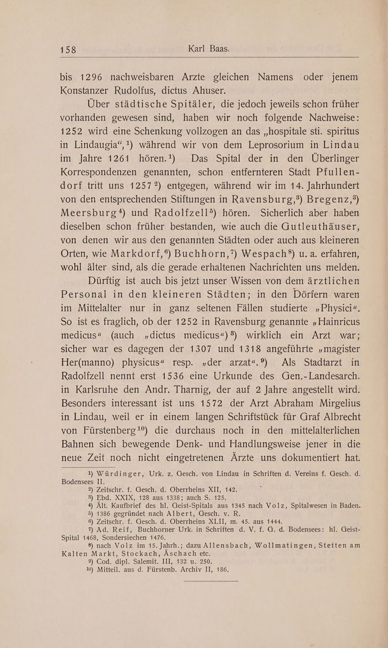 bis 1296 nachweisbaren Arzte gleichen Namens oder jenem Konstanzer Rudolfus, dictus Ahuser. Über städtische Spitäler, die jedoch jeweils schon früher vorhanden gewesen sind, haben wir noch folgende Nachweise: 1252 wird eine Schenkung vollzogen an das „hospitale sti. spiritus in Lindaugia“,t) während wir von dem Leprosorium in Lindau im Jahre 1261 hören.!) Das Spital der in den Überlinger Korrespondenzen genannten, schon entfernteren Stadt Pfullen- dorf tritt uns 1257?) entgegen, während wir im 14. Jahrhundert von den entsprechenden Stiftungen in Ravensburg,?) Bregenz,?) Meersburg*) und Radolfzell?) hören. Sicherlich aber haben dieselben schon früher bestanden, wie auch die Gutleuthäuser, von denen wir aus den genannten Städten oder auch aus kleineren Orten, wie Markdorf,®) Buchhorn,?) Wespach?) u.a. erfahren, wohl älter sind, als die gerade erhaltenen Nachrichten uns melden. Dürftig ist auch bis jetzt unser Wissen von dem ärztlichen Personal in den kleineren Städten; in den Dörfern waren im Mittelalter nur in ganz seltenen Fällen studierte „Physici«. So ist es fraglich, ob der 1252 in Ravensburg genannte „Hainricus medicus“ (auch „dictus medicus“)®?) wirklich ein Arzt war; sicher war es dagegen der 1307 und 1318 angeführte „magister Her(manno) physicus“ resp. „der arzat“.®) Als Stadtarzt in Radolfzell nennt erst 1536 eine Urkunde des Gen.-Landesarch. in Karlsruhe den Andr. Tharnig, der auf 2 Jahre angestellt wird. Besonders interessant ist uns 1572 der Arzt Abraham Mirgelius in Lindau, weil er in einem langen Schriftstück für Graf Albrecht von Fürstenberg!) die durchaus noch in den mittelalterlichen Bahnen sich bewegende Denk- und Handlungsweise jener in die neue Zeit noch nicht eingetretenen Ärzte uns dokumentiert hat. 1) Würdinger, Urk. z. Gesch. von Lindau in Schriften d. Vereins f. Gesch. d. Bodensees II. 2) Zeitschr. f. Gesch. d. Oberrheins XII, 142. 3) Ebd. XXIX, 128 aus 1338; auch S. 125, 4) Ält. Kaufbrief des hl. Geist-Spitals aus 1345 nach Volz, Spitalwesen in Baden. 5) 1386 gegründet nach Albert, Gesch. v. R. 6) Zeitschr. f. Gesch. d. Oberrheins XLII, m. 45. aus 1444. 7) Ad. Reif, Buchhorner Urk. in Schriften d. V. f. G. d. Bodensees: hl. Geist- Spital 1468, Sondersiechen 1476. 8) nach Volz im 15. Jahrh.; dazu Allensbach, Wollmatingen, Stetten am Kalten Markt, Stockach, Äschach etc. 9) Cod. dipl. Salemit. III, 132 u. 250. 10) Mitteil. aus d. Fürstenb. Archiv II, 186.