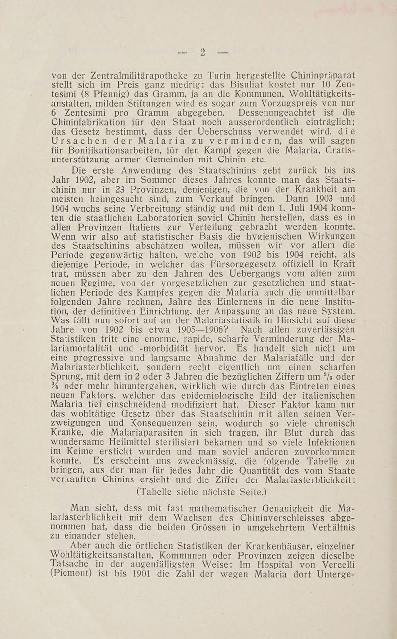 Se AU, von der Zentralmilitärapotheke zu Turin hergestellte Chininpräparat stellt sich im Preis ganz niedrig: das Bisuliat kostet nur 10 Zen- tesimi (8 Pfennig) das Gramm, ja an die Kommunen, Wohltätigkeits- anstalten, milden Stiftungen wird es sogar zum Vorzugspreis von nur 6 Zentesimi pro Gramm abgegeben. Dessenungeachtet ist die Chininfabrikation für den Staat noch ausserordentlich einträglich; das Gesetz bestimmt, dass der Ueberschuss verwendet wird, die Ursachen der Malaria zu vermindern, das will sagen für Bonifikationsarbeiten, für den Kampf gegen die Malaria, Gratis- unterstützung armer Gemeinden mit Chinin etc. Die erste Anwendung des Staatschinins geht zurück bis ins Jahr 1902, aber im Sommer dieses Jahres konnte man das Staats- chinin nur in 23 Provinzen, denjenigen, die von der Krankheit am meisten heimgesucht sind, zum Verkauf bringen. Dann 1903 und 1904 wuchs seine Verbreitung ständig und mit dem 1. Juli 1904 konn- ten die staatlichen Laboratorien soviel Chinin herstellen, dass es in allen Provinzen Italiens zur Verteilung gebracht werden konnte. Wenn wir also auf statistischer Basis die hygienischen Wirkungen des Staatschinins abschätzen wollen, müssen wir vor allem die Periode gegenwärtig halten, welche von 1902 bis 1904 reicht, als dieienige Periode, in welcher das Fürsorgegesetz offiziell in Kraft trat, müssen aber zu den Jahren des Uebergangs vom alten zum ncuen Regime, von der vorgesetzlichen zur gesetzlichen und staat- lichen Periode des Kampfes gegen die Malaria auch die unmittelbar folgenden Jahre rechnen, Jahre des Einlernens in die neue Institu- tion, der definitiven Einrichtung, der Anpassung an das neue System. Was fällt nun sofort auf an der Malariastatistik in Hinsicht auf diese Jahre von 1902 bis etwa 1905-1906? Nach allen zuverlässigen Statistiken tritt eine enorme, rapide, scharfe Verminderung. der Ma- lariamortalität und -morbidität hervor. Es handelt sich nicht um eine progressive und langsame Abnahme der Malariafälle und der Malariasterblichkeit, sondern recht eigentlich um einen scharfen Sprung, mit dem in 2 oder 3 Jahren die bezüglichen Ziffern um ?/s oder % oder mehr hinuntergehen, wirklich wie durch das Eintreten eines neuen Faktors, welcher das epidemiologische Bild der italienischen Malaria tief einschneidend modifiziert hat. Dieser Faktor kann nur das wohltätige Gesetz über das Staatschinin mit allen seinen Ver- zweigungen und Konsequenzen sein, wodurch so viele chronisch Kranke, die Malariaparasiten in sich tragen, ihr Blut durch das wundersame Heilmittel sterilisiert bekamen und so viele Infektionen im Keime erstickt wurden und man soviel anderen zuvorkommen konnte. Es erscheint uns zweckmässig, die folgende Tabelle zu bringen, aus der man für jedes Jahr die Quantität des vom Staate verkauften Chinins ersieht und die Ziffer der Malariasterblichkeit: (Tabelle siehe nächste Seite.) Man sieht, dass mit fast mathematischer Genauigkeit die Ma- lariasterblichkeit mit dem Wachsen des Chininverschleisses abge- nommen hat, dass die beiden Grössen in umgekehrtem Verhältnis zu einander stehen. Aber auch die örtlichen Statistiken der Krankenhäuser, einzelner Wohltätigkeitsanstalten, Kommunen oder Provinzen zeigen dieselbe Tatsache in der augenfälligsten Weise: Im Hospital von Vercelli (Piemont) ist bis 1901 die Zahl der wegen Malaria dort Unterge-