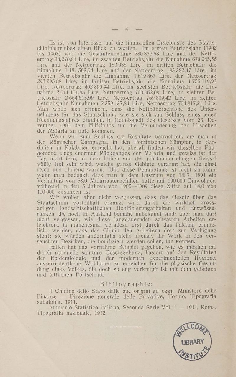 A a Es ist von Interesse, auf die finanziellen Ergebnisse des Staats- chininbetriebes einen Blick zu werfen. Im ersten Betriebsiahr (1902 bis 1903) war die Gesamteinnahme 280 372,58 Lire und der Netto- ertrag 34,270,81 Lire, im zweiten Betriebsjahr die Einnahme 673 245,56 l.ire und der Nettoertrag 183038 Lire; im dritten Betriebjiahr die Einnahme 1181563,94 Lire und der Nettoertrag 183 382,47 Lire; im vierten Betriebsiahr die Einnahme 1619867 Lire, der’ Nettoertrag 295 29588 Lire, im fünften Betriebsjahr die Einnahme 1755 119,93 L.ire, Nettoertrag 402 890,94 Lire, im sechsten Betriebsiahr die Ein- nahme 2011 101,85 Lire, Nettoertrag 700 062,09 Lire, im siebten Be- triebsiahr 2 664 615,99 Lire, Nettoertrag 769 809,42 Lire, im achten Betriebsiahr Einnahmen 2 359 137,84 Lire, Nettoertrag 704 917,21 Lire. Man wolle sich erinnern, dass die Nettoüberschüsse des Unter- nehmens für das Staatschinin, wie sie sich am Schluss eines jeden Rechnungsiahres ergeben, in Gemässheit des Gesetzes vom 23. De- zember 1900 dem Hilisfonds für die Verminderung der Ursachen . der Malaria zu gute kommen. Wenn wir zum Schluss die Resultate betrachten, die man in der Römischen Campagna, in den Pontinischen Sümpfen, in Sar- dinien, in Kalabrien erreicht hat, überall finden wir dieselben Phä- nomene eines enormen Rückganges der Malaria und gewiss ist der Tag nicht fern, an dem Italien von der iahrhundertelangen Geissel völlig frei sein wird, welche ganze Gebiete verarmt hat, die einst reich und blühend waren. Und diese Behauptung ist nicht zu kühn, wenn man bedenkt, dass man in dem Lustrum von 1837-1891 ein Verhältnis von 58,0 Malariasterbefällen hatte auf 100 000 Einwohner, während in den 5 Jahren von 1905—1909 diese Ziffer auf 14,0 von 100 000 gesunken ist. Wir wollen aber nicht vergessen, dass das (Gesetz über das Staatschinin vorteilhaft ergänzt wird durch die wirklich gross- artigen landwirtschaftlichen Bonifizierungarbeiten und Entwässe- rungen, die noch im Ausland beinahe unbekannt sind; aber man darf nicht vergessen, wie diese langdauernden schweren Arbeiten er- leichtert, ja manchesmal geradezu erst durch das Faktum ermög- licht werden, dass das Chinin den Arbeitern dort zur Verfügung steht; sie würden andernfalls nicht intensiv ihr Werk in den ver- seuchten Bezirken, die bonifiziert werden sollen, tun können. Italien hat das vornehme Beispiel gegeben, wie es möglich ist, durch rationelle sanitäre Gesetzgebung, basiert auf den Resultaten der Epidemiologie und der modernen experimentellen Hygiene, ausserordentliche Wohltaten zu erreichen für die physische Gesun- dung eines Volkes, die doch so eng verknüpft ist mit dem geistigen und sittlichen Fortschritt. Bibliographie: Il Chinino dello Stato dalle sue origini ad oggi. Ministero delle Finanze — Direzione generale delle Privative, Torino, Tipografia subalpina, 1911. Annuario Statistico italiano, Seconda Serie Vol. 1 — 1911, Roma, Tipografia nazionale, 1912.