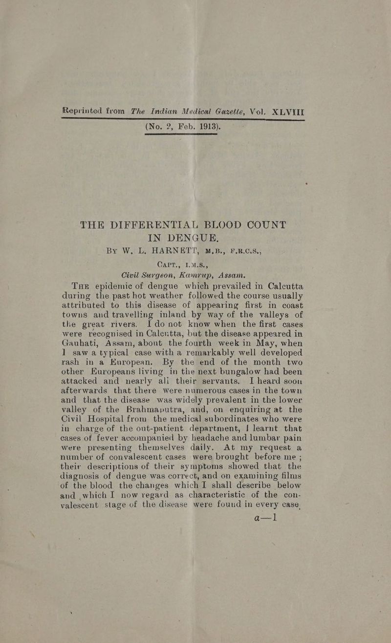 (No. 2, Feb. 1913). THE DIFFERENTIAL BLOOD COUNT IN DENGUE, By W. L. HARNET'T, M.B., F.R.C.S., CAPT,, I.M.S., Civil Surgeon, Kamrup, Assam. Tue epidemic of dengue which prevailed in Calcutta during the past hot weather followed the course usually attributed to this disease of appearing first in coast towns and travelling inland by way of the valleys of the great rivers. Ido not know when the first cases were recognised in Calcutta, but the disease appeared in Gauhati, Assam, about the fourth week in May, when 1 saw atypical case with a remarkably well developed rash in a Kuropean. By the end of the month two other Europeans living in the next bungalow had been attacked and nearly ali their servants. I heard soon afterwards that there were numerous cases in the town and that the disease was widely prevalent in the lower valley of the Brahmaputra, and, on enquiring at the Civil Hospital from the medical subordinates who were in charge of the out-patient department, [ learnt that cases of fever accompanied by headache and lumbar pain were presenting themselves daily. At my request a number of convalescent cases were brought before me ; their descriptions of their symptoms showed that the diagnosis of dengue was correct, and on examining films of the blood the changes which I shall describe below and .which I now regard as characteristic of the con- valescent stage of the disease were found in every case. a—l