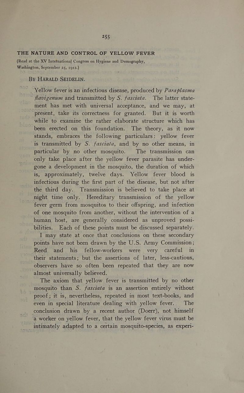 THE NATURE AND CONTROL OF YELLOW FEVER (Read at the XV International Congress on Hygiene and Demography, Washington, September 25, 1912.) By HARALD SEIDELIN. A “Yellow fever is an infectious disease, produced by Pavaplasma * flavigenum and transmitted by S. fasczata. The latter state- ' ment has met with universal acceptance, and we may, at “present, take its correctness for granted. But it is worth _ while to examine the rather elaborate structure which has been erected on this foundation. The theory, as it now ‘stands, embraces the following particulars: yellow fever is transmitted by S. fasczata, and by no other means, in particular by no other mosquito. The transmission can only take place after the yellow fever parasite has under- gone a development in the mosquito, the duration of which is, approximately, twelve days. Yellow fever blood is infectious during the first part of the disease, but not after the third day. Transmission is believed to take place at night time only. WHereditary transmission of the yellow fever germ from mosquitos to their offspring, and infection of one mosquito from another, without the intervention of a human host, are generally considered as unproved possi- bilities. Each of these points must be discussed separately. I may state at once that conclusions on these secondary points have not been drawn by the U.S. Army Commission ; Reed and his fellow-workers were very careful in their statements; but the assertions of later, less-cautious, observers have so often been repeated that they are now almost universally believed. The axiom that yellow fever is transmitted by no other mosquito than S. fasciata is an assertion entirely without - proof - it is, nevertheless, repeated in most text-books, and even in special literature dealing with yellow fever. The conclusion drawn by a recent author (Doerr), not himself ‘a worker on yellow fever, that the yellow fever virus must be intimately adapted to a certain mosquito-species, as experi-