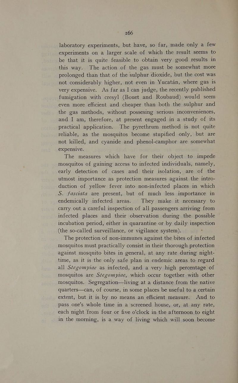 laboratory experiments, but have, so far, made only a few experiments on a larger scale of which the result seems to be that it is quite feasible to obtain very good results in this way. The action of the gas must be somewhat more prolonged than that of the sulphur dioxide, but the cost was not considerably higher, not even in Yucatan, where gas is very expensive. As far as I can judge, the recently published fumigation with cresyl (Bouet and Roubaud) would seem even more efficient and cheaper than both the sulphur and the gas methods, without possesing serious inconveniences, and I am, therefore, at present engaged in a study of its practical application. The pyrethrum method is not quite reliable, as the mosquitos become stupified only, but are not killed, and cyanide and phenol-camphor are somewhat expensive. The measures which have for their object to impede mosquitos of gaining access to infected individuals, namely, early detection of cases and their isolation, are of the utmost importance as protection measures against the intro- duction of yellow fever into non-infected places in which S. fasciata are present, but of much less importance in endemically infected areas. They make it necessary to carry out a careful inspection of all passengers arriving from infected places and their observation during the possible incubation period, either in quarantine or by daily inspection (the so-called surveillance, or vigilance system). The protection of non-immunes against the bites of infected mosquitos must practically consist in their thorough protection against mosquito bites in general, at any rate during night- time, as it is the only safe plan in endemic areas to regard all S¢tegomyzae as infected, and a very high percentage of mosquitos are Stegomyiae, which occur together with other mosquitos. Segregation—living at a distance from the native quarters—can, of course, 1n some places be useful to a certain extent, but it 1s by no means an efficient measure. And to pass one’s whole time in a screened house, or, at any rate, each night from four or five o’clock in the afternoon to eight in the morning, is a way of living which will soon become