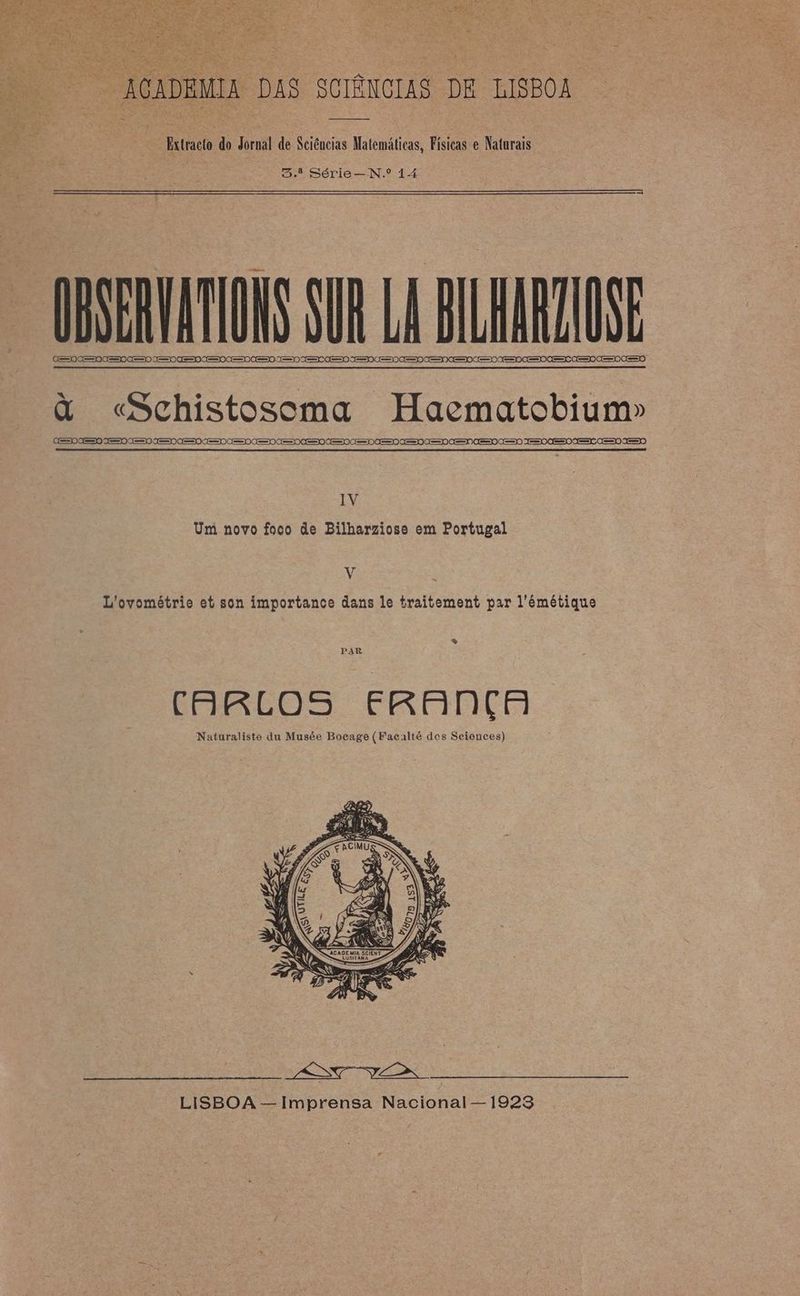 “ACADEMIA DAS SOTÊNCIAS. DE LISBOA xr do Rornil de Sciências Matemáticas, Físicas e Naturais Sd Série— N.º 14 OBSERVATIONS SUR LA BILHARZIOSE (see nee see EO 0 ee ee ee es ee eee eee espe CESDAESO OESDOESE CEO CEO OO à «Schistosoma Haematobium» GEO IES IES IES IES AE CEO CEO CEO CEDO eoe ess ose eee es ee em es ee eee) Teses ae DE RIRE DT D à AT STR TDT M RL D DIE SRE DE EE IV Um novo foco de Bilharziose em Portugal V L'ovométrie et son importance dans le traitement par l’'émétique * CARLOS FRANÇA Naturaliste du Musée Bocage (Facalté des Sciences)