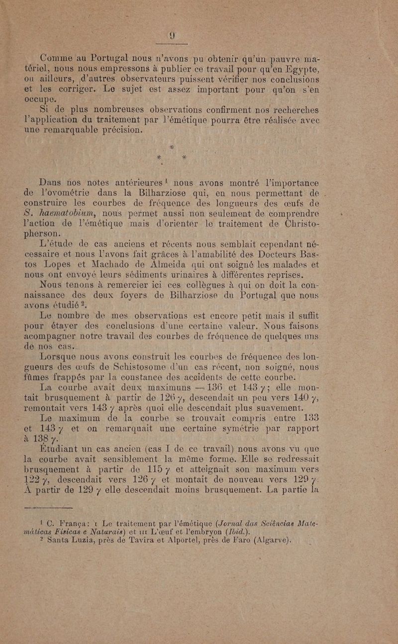 tériel, nous nous empressons à publier ce travail pour qu'en Egypte, ou allures. d’autres observateurs puissent vérifier nos conclusions et les corriger. Le sujet est assez important pour qu'on s en occupe. | Si de plus nombreuses observations confirment nos recherches l’application du traitement par l'émétique pourra être réalisée avec de l’ovométrie dans la Bilharziose qui, en nous permettant de construire les courbes de fréquence des longueurs des œufs de S. haematobium, nous permet aussi non seulement de comprendre l’action de l’émétique mais d'orienter le traitément de Christo- pherson. L'étude de cas anciens et récents nous semblait cependant né- cessaire et nous l'avons fait grâces à Vamabilité des Docteurs Bas- tos Lopes et Machado de Álmeida qui ont soigné les malades et nous ont envoyé leurs sédiments urinaires à différentes reprises. Nous tenons à remercier ici ces collègues à qui on doit la con- naissance des deux foyers de Bilharziose du Portugal que nous avons étudié ?. Le nombre de mes observations est encore petit mais il suffit pour étayer des conclusions d’une certaine valeur. Nous faisons acompagner notre travail des courbes de fréquence de Anelques uns de nos cas. Lorsque nous avons construit les courbes de fréquence des lon- gueurs des œufs de Schistosome d’un cas récent, non soigné, nous fûmes frappés par la constance des accidents de cette courbe. La courbe avait deux maximuns — 136 et 143 y; elle mon- tait brusquement à partir de 126 y, descendait un peu vers 140 y, remontait vers 143 y après quoi elle descendait plus suavement. Le maximum de la courbe se trouvait compris entre 155 et 1437 et on remarquait une certaine symétrie par rapport à 138 y. Étudiant un cas ancien (cas I de ce travail) nous avons vu que la courbe avait sensiblement la même forme. Elle se redressait brusquement à partir de 115% et atteignait son maximum vers 1227, descendait vers 1267 et montait de nouveau vers 129 7. À partir de 129 y elle Resa moins brusquement. La partie la —— 1 C. França: 1 Le traitement par l'émétique (Jornal das Sciências Mate- múticas Fisicas e Naturais) et rr L'ceuf et l'embryon (Ibid.). ? Santa Luzia, près de Tavira et Alportel, près de Faro (Algarve).
