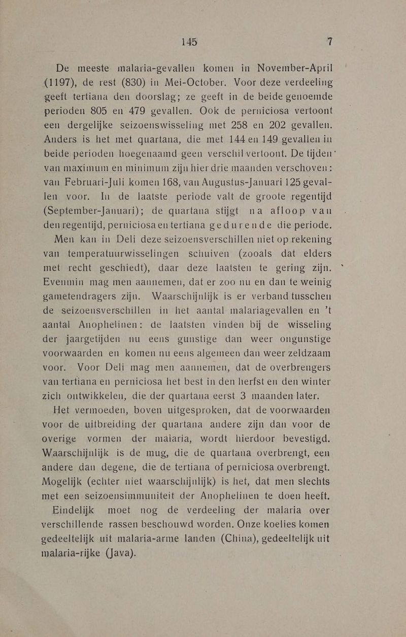 De meeste malaria-gevallen komen in November-April (1197), de rest (830) in Mei-October. Voor deze verdeeling geeft tertiana den doorslag; ze geeft in de beide genoemde perioden 805 en 479 gevallen. Ook de perniciosa vertoont een dergelijke seizoenswisseling met 258 en 202 gevallen. Anders is het met quartana, die met 144 en 149 gevallen in beide perioden hoegenaamd geen verschil vertoont. De tijden van maximum en minimum zijn hier drie maanden verschoven: van Februari-Juli komen 168, van Augustus-Januari 125 geval- len voor. In de laatste periode valt de groote regentijd (September-Januari); de quartana stijgt na afloop van den regentijd, perniciosaentertiana gedurende die periode. Men kan in Deli deze seizoensverschillen niet op rekening van temperatuurwisselingen schuiven (zooals dat elders met recht geschiedt), daar deze laatsten te gering zijn. Evenmin mag men aannemen, dat er zoo nu en dan te weinig gametendragers zijn. Waarschijnlijk is er verband tusschen de seizoensverschillen in het aantal malariagevallen en ’t aantal Anophelinen: de laatsten vinden bij de wisseling der jaargetijden nu eens gunstige dan weer ongunstige voorwaarden en komen nu eens algemeen dan weer zeldzaam voor. Voor Delí mag men aannemen, dat de overbrengers van tertiana en perniciosa het best in den herfst en den winter zich ontwikkelen, die der quartana eerst 3 maanden later. Het vermoeden, boven uitgesproken, dat de voorwaarden voor de uitbreiding der quartana andere zijn dan voor de overige vormen der malaria, wordt hierdoor bevestigd. Waarschijnlijk is de mug, die de quartana overbrengt, een andere dan degene, die de tertiana of perniciosa overbrengt. Mogelijk (echter niet waarschijnlijk) is het, dat men slechts met een seizoensimmuniteit der Anophelinen te doen heeft. Eindelijk moet nog de verdeeling der malaria over verschillende rassen beschouwd worden. Onze koelies komen gedeeltelijk uit malaria-arme landen (China), gedeeltelijk uit malaria-rijke (Java).