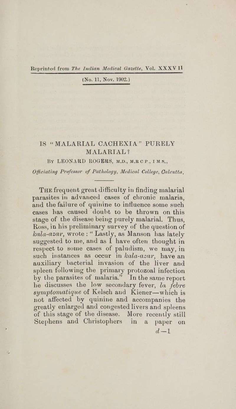 Reprinted from The Indian Medical Gazette, Vol. XXXV Il (No. 11, Nov. 1902. ) IS “MALARIAL CACHEXTIA” PURELY MALARIAL ? By LEONARD ROGERS, M.D., M.RC.P., I MS., Officiating Professor of Pathology, Medical College, Calcutta, THE frequent great difficulty in finding malarial parasites in advanced cases of chronic malaria, and the failure of quinine to influence some such cases has caused doubt to be thrown on this stage of the disease being purely malarial. Thus, Ross, in his preliminary survey of the question of kala-azar, wrote: “ Lastly, as Manson has lately suggested to me, and as I have often thought in respect to some cases of paludism, we may, in such instances as occur in kala-azar, have an auxiliary bacterial invasion of the liver and spleen following the primary protozoal infection by the parasites of malaria.” In the same report he discusses the low secondary fever, la febre symptomatique of Kelsch and Kiener—which is not affected by quinine and accompanies the greatly enlarged and congested livers and spleens of this stage of the disease. More recently still Stephens and Christophers in a _ paper on d—1
