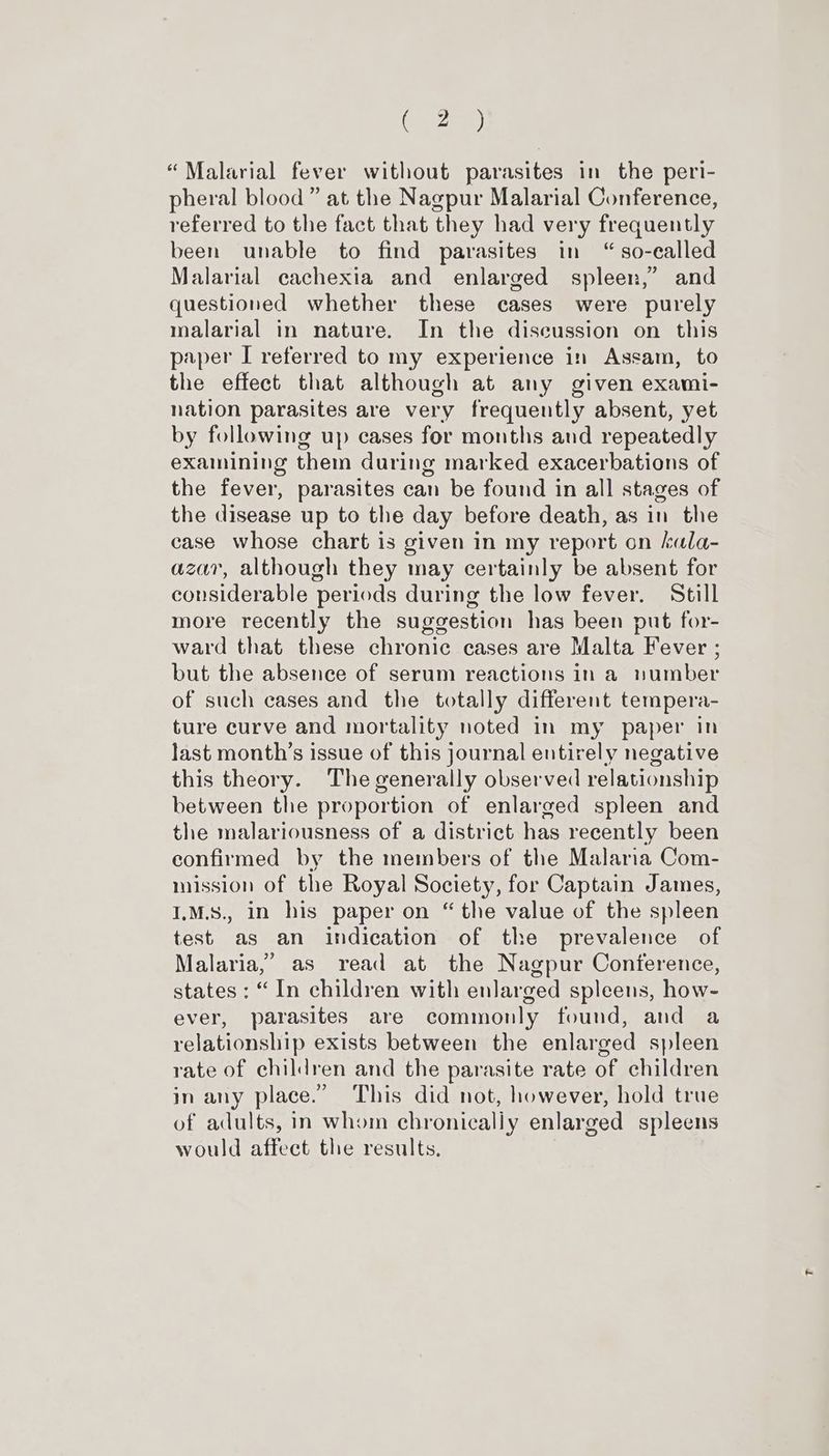 “Malarial fever without parasites in the peri- pheral blood” at the Nagpur Malarial Conference, referred to the fact that they had very frequently been unable to find parasites in “so-ealled Malarial cachexia and enlarged spleen,’ and questioned whether these cases were purely malarial in nature. In the discussion on this paper I referred to my experience in Assam, to the effect that although at any given exami- nation parasites are very frequently absent, yet by following up cases for months and repeatedly examining them during marked exacerbations of the fever, parasites can be found in all stages of the disease up to the day before death, as in the case whose chart is given in my report on kala- azar, although they may certainly be absent for considerable periods during the low fever. Still more recently the suggestion has been put for- ward that these chronic cases are Malta Fever ; but the absence of serum reactions in a number of such cases and the totally different tempera- ture curve and mortality noted in my paper in last month’s issue of this journal entirely negative this theory. The generally observed relationship between the proportion of enlarged spleen and the malariousness of a district has recently been confirmed by the members of the Malaria Com- mission of the Royal Society, for Captain James, I.M.S., in his paper on “ the value of the spleen test as an indication of the prevalence of Malaria,’ as read at the Nagpur Conference, states : “In children with enlarged spleens, how- ever, parasites are commonly found, and a relationship exists between the enlarged spleen rate of children and the parasite rate of children in any place.” This did not, however, hold true of adults, in whom chronically enlarged spleens would affect the results.
