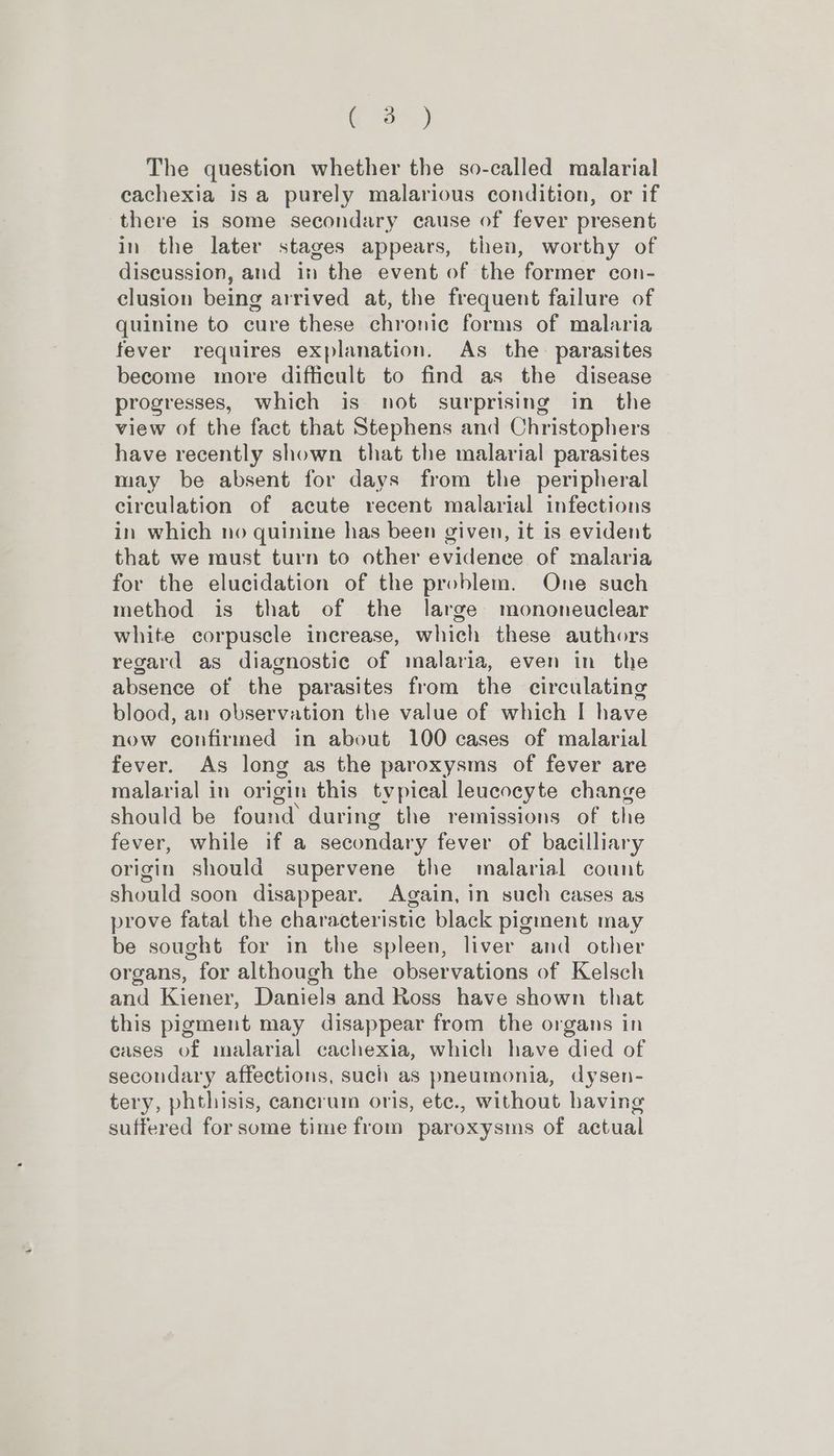 Ga) The question whether the so-called malarial cachexia is a purely malarious condition, or if there is some secondary cause of fever present in the later stages appears, then, worthy of discussion, and in the event of the former con- clusion being arrived at, the frequent failure of quinine to cure these chronic forms of malaria fever requires explanation. As the parasites become more difficult to find as the disease progresses, which is not surprising in the view of the fact that Stephens and Christophers have recently shown that the malarial parasites may be absent for days from the peripheral circulation of acute recent malarial infections in which no quinine has been given, it is evident that we must turn to other evidence of malaria for the elucidation of the problem. One such method is that of the large mononeuclear white corpuscle increase, which these authors regard as diagnostic of malaria, even in the absence of the parasites from the circulating blood, an observation the value of which I have now confirmed in about 100 cases of malarial fever. As long as the paroxysms of fever are malarial in origin this tvpical leucocyte change should be found during the remissions of the fever, while if a secondary fever of bacilliary origin should supervene the malarial count should soon disappear. Again, in such cases as prove fatal the characteristic black pigment may be sought for in the spleen, liver and other organs, for although the observations of Kelsch and Kiener, Daniels and Ross have shown that this pigment may disappear from the organs in eases of malarial cachexia, which have died of secondary affections, such as pneumonia, dysen- tery, phthisis, cancrum oris, etc., without having suffered for some time from paroxysms of actual