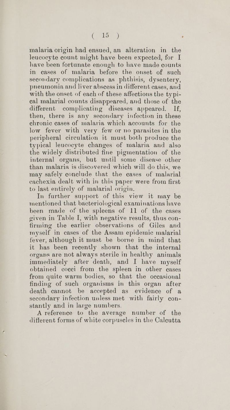 (are) malaria origin had ensued, an alteration in the leucocyte count might have been expected, for I have been fortunate enough to have made counts in cases of malaria before the onset of such secondary complications as phthisis, dysentery, pneumonia and liver abscess in different cases, and with the onset of each of these affections the ty pi- cal malarial counts disappeared, and those of the different complicating diseases appeared. If, then, there is any secondary infection in these chronic cases of inalaria which accounts for the low fever with very few or no parasites in the peripheral circulation it must both produce the typical leucocyte changes of malaria and also the widely distributed fine pigmentation of the internal organs, but until some disease other than malaria is discovered which will do this, we may safely conclude that the cases of malarial cachexia dealt with in this paper were from first to last entirely of malarial origin. In further support of this view it may be mentioned that bacteriological examinations have been made of the spleens of 11 of the cases given in Table I, with negative results, thus con- firming the earlier observations of Giles and myself in cases of the Assam epidemic malarial fever, although it must be borne in mind that it has been recently shown that the internal organs are not always sterile in healthy animals immediately after death, and I have myself obtained cocci from the spleen in other cases from quite warm bodies, so that the occasional finding of such organisms in this organ after death cannot be accepted as evidence of a secondary infection unless met with fairly con- stantly and in large numbers. A reference to the average number of the different forms of white corpuscles in the Caleutta