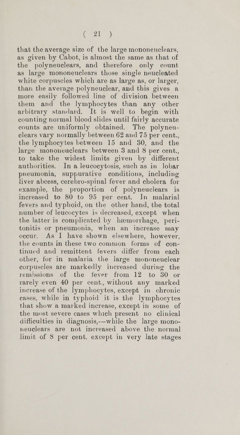 that the average size of the large mononeuclears, as given by Cabot, is almost the same as that of the polyneuclears, and therefore only count as large mononeuclears those single neucleated white corpuscles which are as large as, or larger, than the average polyneuclear, and this gives a more easily followed line of division between them and the lymphocytes than any other arbitrary standard. It is well to begin with counting normal blood slides until fairly accurate counts are uniformly obtained. The polyneu- clears vary normally between 62 and 75 per cent., the lymphocytes between 15 and 30, and the large mononeuclears between 3 and 8 per cent., to take the widest limits given by different authorities. In a leucocytosis, such as in Jobar pheumonia, suppurative conditions, including liver abcess, cerebro-spinal fever and cholera for example, the proportion of polyneuclears is increased to 80 to 95 per cent. In malarial fevers and typhoid, on the other hand, the total number of leucocytes is decreased, except when the latter is complicated by hemorrhage, peri- tonitis or pneumonia, when an increase may eecur. As I have shown elsewhere, however, the counts in these two common forms of con- tinued and remittent fevers differ from each other, for in malaria the large mononeuclear corpuscles are markedly increased during the remissions of the fever from 12 to 30 or rarely even 40 per cent., without any marked increase of the lymphocytes, except in chronic cases, while in typhoid it is the lymphocytes that show a marked increase, except in some of the most severe cases which present no clinical difficulties in diagnosis,-—while the large mono- neuclears are not increased above the normal limit of 8 per cent. except in very late stages