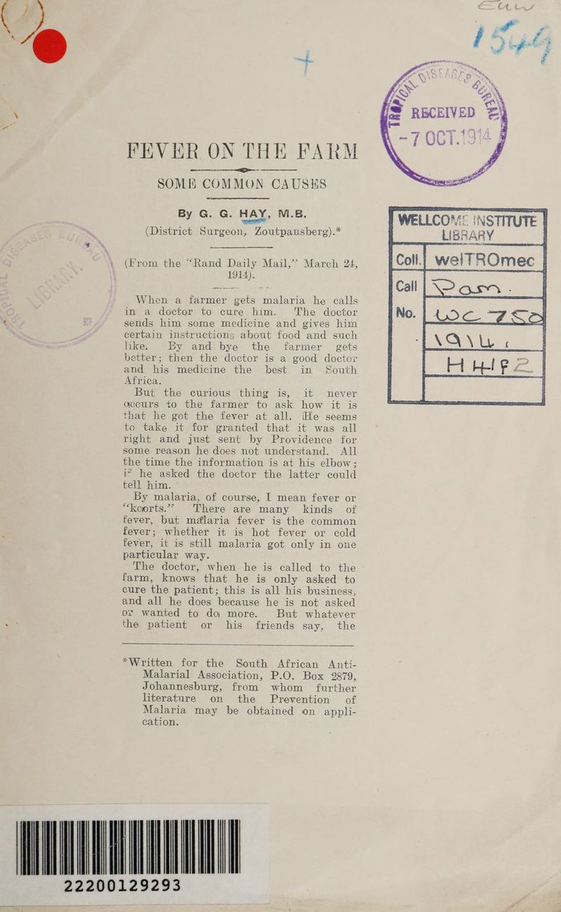 22 FEVER ON THE FARM SOME COMMON CAUSKS By G. G. HAY, M.B. baal (District Surgeon, Zoutpansberg).* (From the “Rand Daily Mail,’’ March 24, 1914). When a farmer gets malaria he calls in a doctor to cure him. The doctor sends him some medicine and gives him certain instructions about food and such like. By and bye the farmer gets better; then the doctor is a good doctor and his medicine the best in South Africa. But the curious thing is, it never accurs to the farmer to ask how it is that he got the fever at all. [He seems to take it for granted that it was all right and just sent by Providence for some reason he does not understand. All the time the information is at his elbow; i> he asked the doctor the latter could tell him. “koorts.” There are many kinds of fever, but mdlaria fever is the common fever; whether it is hot fever or cold fever, it is still malaria got only in one particular way. The doctor, when he is called to the farm, knows that he is only asked to cure the patient; this is all his business, and all he does because he is not asked or wanted to da more. But whatever the patient or his friends say, the *Written for the South African Anti- Malarial Association, P.O. Box 2879, Johannesburg, from whom further literature on the Prevention of Malaria may be obtained on appli- cation. LIBR INSTITUTE ARY