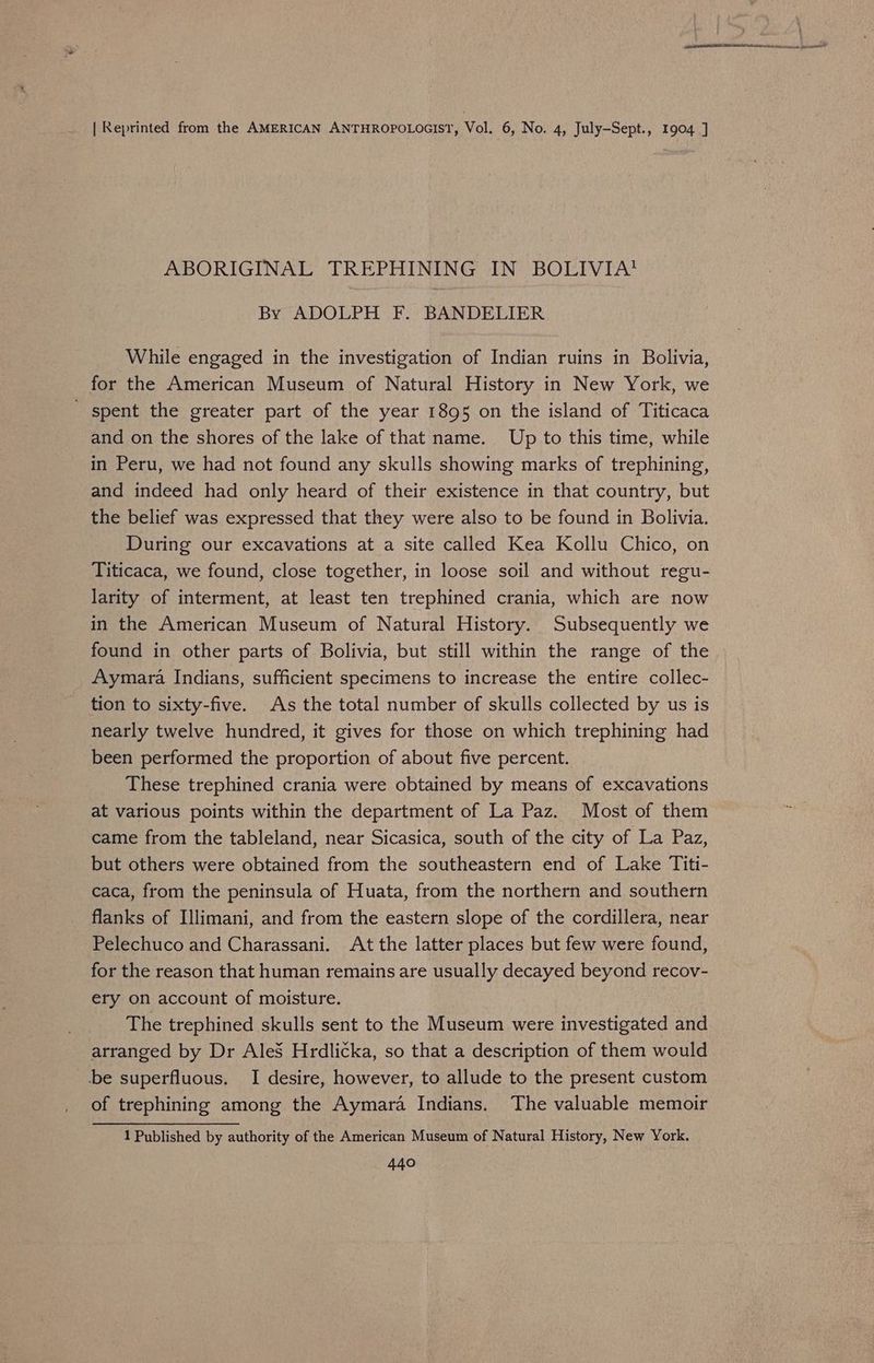 | Reprinted from the AMERICAN ANTHROPOLOGIST, Vol. 6, No. 4, July-Sept., 1904 ] ABORIGINAL TREPHINING IN BOLIVIA! By ADOLPH F. BANDELIER While engaged in the investigation of Indian ruins in Bolivia, for the American Museum of Natural History in New York, we spent the greater part of the year 1895 on the island of Titicaca and on the shores of the lake of that name. Up to this time, while in Peru, we had not found any skulls showing marks of trephining, and indeed had only heard of their existence in that country, but the belief was expressed that they were also to be found in Bolivia. During our excavations at a site called Kea Kollu Chico, on Titicaca, we found, close together, in loose soil and without regu- larity of interment, at least ten trephined crania, which are now in the American Museum of Natural History. Subsequently we found in other parts of Bolivia, but still within the range of the Aymara Indians, sufficient specimens to increase the entire collec- tion to sixty-five. As the total number of skulls collected by us is nearly twelve hundred, it gives for those on which trephining had been performed the proportion of about five percent. These trephined crania were obtained by means of excavations at various points within the department of La Paz. Most of them came from the tableland, near Sicasica, south of the city of La Paz, but others were obtained from the southeastern end of Lake Titi- caca, from the peninsula of Huata, from the northern and southern flanks of Illimani, and from the eastern slope of the cordillera, near Pelechuco and Charassani. At the latter places but few were found, for the reason that human remains are usually decayed beyond recov- ery on account of moisture. The trephined skulls sent to the Museum were investigated and arranged by Dr Ales Hrdlicka, so that a description of them would be superfluous. I desire, however, to allude to the present custom of trephining among the Aymara Indians. The valuable memoir 1 Published by authority of the American Museum of Natural History, New York.