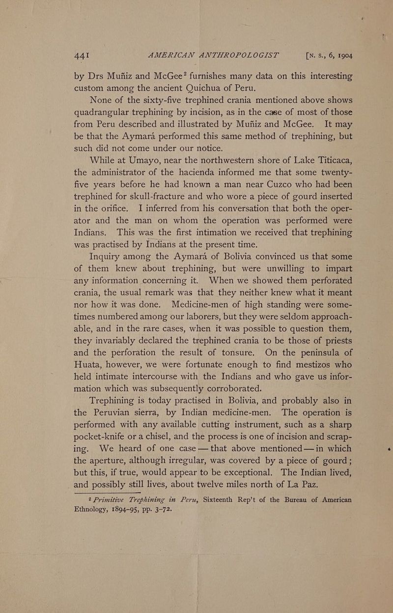 by Drs Muftiz and McGee?’ furnishes many data on this interesting custom among the ancient Quichua of Peru. None of the sixty-five trephined crania mentioned above shows quadrangular trephining by incision, as in the case of most of those from Peru described and illustrated by Muftiz and McGee. It may be that the Aymara performed this same method of trephining, but such did not come under our notice. While at Umayo, near the northwestern shore of Lake Titicaca, the administrator of the hacienda informed me that some twenty- five years before he had known a man near Cuzco who had been trephined for skull-fracture and who wore a piece of gourd inserted in the orifice. I inferred from his conversation that both the oper- ator and the man on whom the operation was performed were Indians. This was the first intimation we received that trephining was practised by Indians at the present time. Inquiry among the Aymara of Bolivia convinced us that some of them knew about trephining, but were unwilling to impart any information concerning it. When we showed them perforated crania, the usual remark was that they neither knew what it meant nor how it was done. Medicine-men of high standing were some- times numbered among our laborers, but they were seldom approach- able, and in the rare cases, when it was possible to question them, they invariably declared the trephined crania to be those of priests and the perforation the result of tonsure. On the peninsula of Huata, however, we were fortunate enough to find mestizos who held intimate intercourse with the Indians and who gave us infor- mation which was subsequently corroborated. Trephining is today practised in Bolivia, and probably also in the Peruvian sierra, by Indian medicine-men. The operation is performed with any available cutting instrument, such as a sharp pocket-knife or a chisel, and the process is one of incision and scrap- ing. We heard of one case—that above mentioned —in which the aperture, although irregular, was covered by a piece of gourd; but this, if true, would appear to be exceptional. The Indian lived, _and possibly still lives, about twelve miles north of La Paz. 2 Primitive Trephining in Peru, Sixteenth Rep’t of the Bureau of American Ethnology, 1894-95, pp. 3-72.