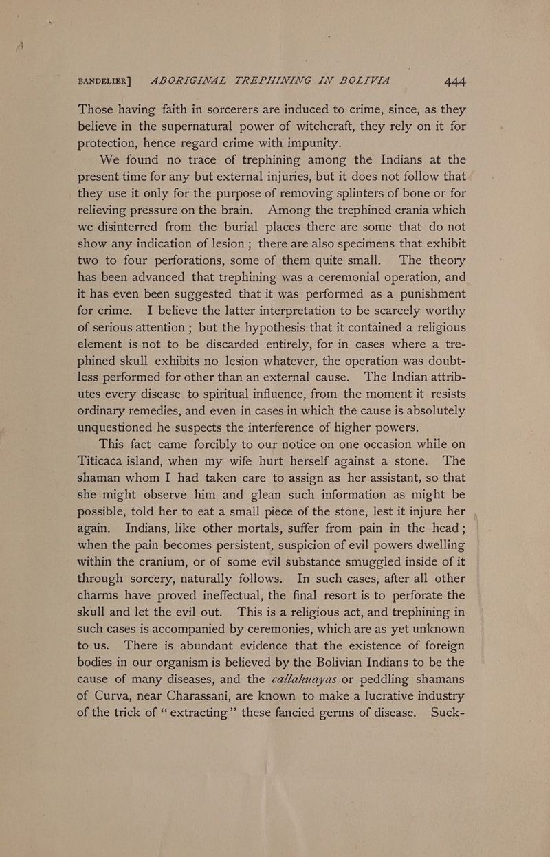Those having faith in sorcerers are induced to crime, since, as they believe in the supernatural power of witchcraft, they rely on it for protection, hence regard crime with impunity. We found no trace of trephining among the Indians at the present time for any but external injuries, but it does not follow that they use it only for the purpose of removing splinters of bone or for relieving pressure on the brain. Among the trephined crania which we disinterred from the burial places there are some that do not show any indication of lesion; there are also specimens that exhibit two to four perforations, some of them quite small. The theory has been advanced that trephining was a ceremonial operation, and it has even been suggested that it was performed as a punishment for crime. I believe the latter interpretation to be scarcely worthy of serious attention ; but the hypothesis that it contained a religious element is not to be discarded entirely, for in cases where a tre- phined skull exhibits no lesion whatever, the operation was doubt- less performed for other than an external cause. The Indian attrib- utes every disease to spiritual influence, from the moment it resists ordinary remedies, and even in cases in which the cause is absolutely unquestioned he suspects the interference of higher powers. This fact came forcibly to our notice on one occasion while on Titicaca island, when my wife hurt herself against a stone. The shaman whom I had taken care to assign as her assistant, so that she might observe him and glean such information as might be possible, told her to eat a small piece of the stone, lest it injure her , again. Indians, like other mortals, suffer from pain in the head; when the pain becomes persistent, suspicion of evil powers dwelling within the cranium, or of some evil substance smuggled inside of it through sorcery, naturally follows. In such cases, after all other charms have proved ineffectual, the final resort is to perforate the skull and let the evil out. This is a religious act, and trephining in such cases is accompanied by ceremonies, which are as yet unknown to us. There is abundant evidence that the existence of foreign bodies in our organism is believed by the Bolivian Indians to be the cause of many diseases, and the callahuayas or peddling shamans of Curva, near Charassani, are known to make a lucrative industry of the trick of ‘‘extracting”’ these fancied germs of disease. Suck-