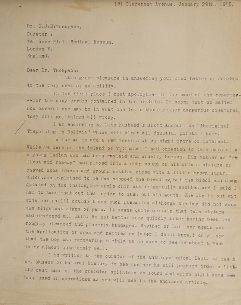 mr | % Curator : ‘ ini ey, veatoet Museun, y London ¥: ‘England. pie, Dear Dr. Thompson: | fe a I take great pleasure in answering your <ind latter of Jan:2nd ix ‘to the very best oi my ability. | _ Sieben -In the first place | must apologize--in the name of the reporter- ERIE Betor the many errors contained in the article. It seems that no matter how carerul one may be in what one tells those rather dangerous creatures, : ee ae will get’ things all wrong. I am enclosing my late husband's short account on eoatetial “Trephining in Bolivia which will clear all doubtful points I hope. Ee Allow me 1 ne add a few Temarks which might prove of interest. * | or 7 ti caca I had. occasion to eheige. care of Bz os a a ea a ; — aed Ea! Sy teri ee re chened 6 coca leaves and ground nettles mixed with a little brown sugar, nT che which,she explained to me had stopped the bleeding. but the blood had coag Beer gulated on the. inside, the whole chin was triehtrully Swollen and I said e fc had to take that out th order to wash out his mouth. She dug it out wet PieinenWitb ber nail)! paula + see such bambari sy although the boy ei csie the slightest signs of pain. a had deadéened all pain. did not show It seems quite certain that this mixture He got better very quickly after having been tho- roughly cleansed and Properly bandaged. Whether or not: they again put the application of coca and nettles on later I donot know, that the boy was recovering rapidly es he came to see n later alnost completely well. I only know € about a week - tT am writing to the curator of the Anthropological Dept. of the & Am. Museum Of Natural History to see whether he will perhaps order a lite tle cast made oi the obsidian Splinters we tound and which Might have bes _ been used in operations as you will see in the enclosed article.