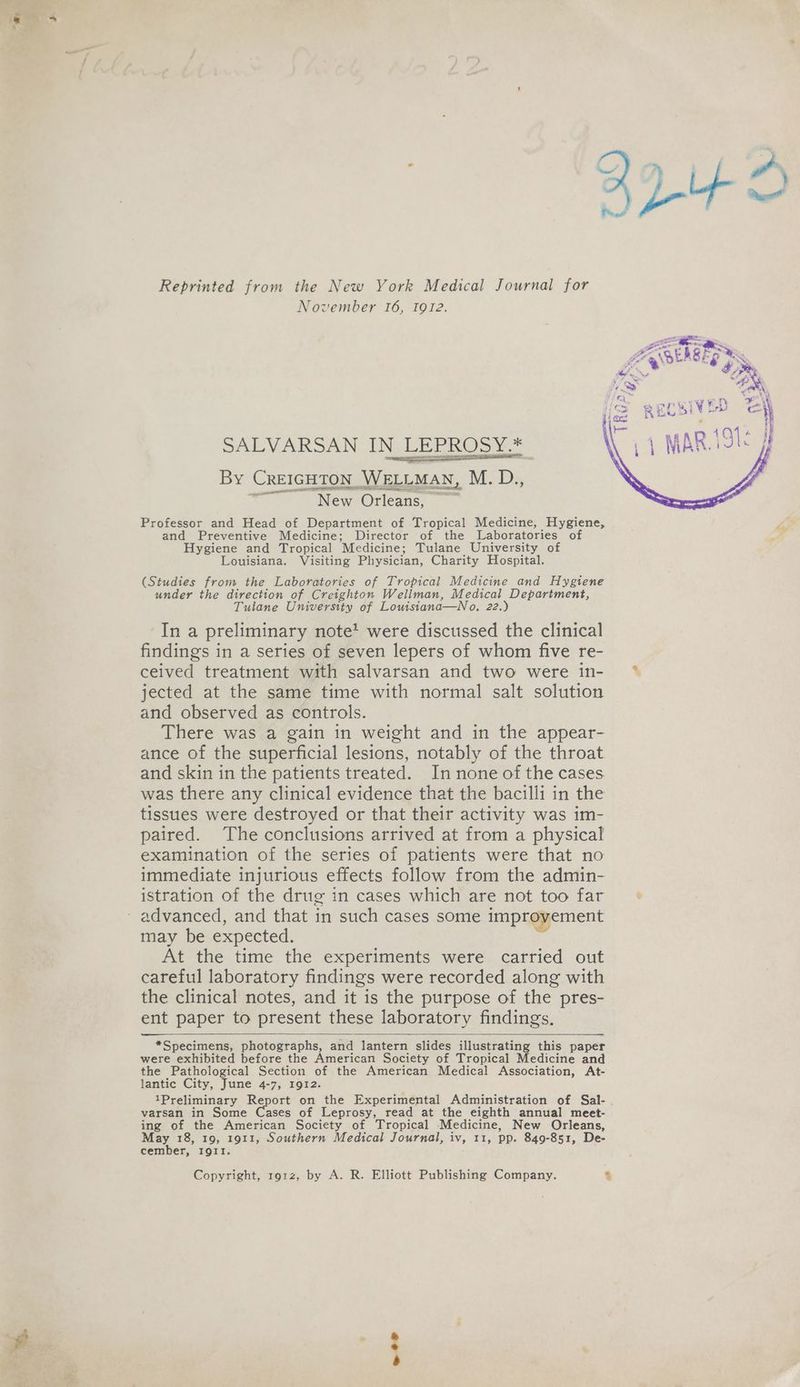Reprinted from the New York Medical Journal for November 16, 1912. SALVARSAN IN LEPROSY.* By (CREIGHTON WELLMAN, M.D: aon aA OLS OE New Orleans, Professor and Head of Department of Tropical Medicine, Hygiene, and Preventive Medicine; Director of the Laboratories of Hygiene and Tropical Medicine; Tulane University of Louisiana. Visiting Physician, Charity Hospital. acer (Studies from the Laboratories of Tropical Medicine and Hygiene under the direction of Creighton Wellman, Medical Department, Tulane University of Louisiana—No. 22.) In a preliminary note’ were discussed the clinical findings in a series of seven lepers of whom five re- ceived treatment with salvarsan and two were in- jected at the same time with normal salt solution and observed as controls. There was a gain in weight and in the appear- ance of the superficial lesions, notably of the throat and skin in the patients treated. In none of the cases. was there any clinical evidence that the bacilli in the tissues were destroyed or that their activity was im- paired. The conclusions arrived at from a physical examination of the series of patients were that no immediate injurious effects follow from the admin- istration of the drug in cases which are not too far advanced, and that in such cases some improvement may be expected. At the time the experiments were carried out careful laboratory findings were recorded along with the clinical notes, and it is the purpose of the pres- ent paper to present these laboratory findings, ——— *Specimens, photographs, and lantern slides illustrating this paper were exhibited before the American Society of Tropical Medicine and the Pathological Section of the American Medical Association, At- lantic City, June 4-7, 1912. 1Preliminary Report on the Experimental Administration of Sal- varsan in Some Cases of Leprosy, read at the eighth annual meet- ing of the American Society of Tropical Medicine, New Orleans, May 18, 19, 1911, Southern Medical Journal, iv, 11, pp. 849-851, De- cember, IQII. Copyright, 191z, by A. R. Elliott Publishing Company. %