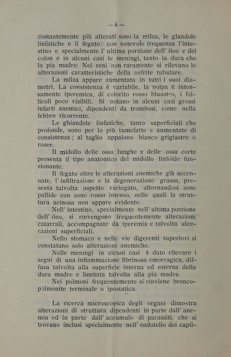 _ fe costantemente più alterati sono la milza, le glandole linfatiche e il fegato: con notevole frequenza l’inte- stino e specialmente l’ ultima porzione dell’ ileo e del colon e in alcuni casi le meningi, tanto la dura che la pia madre. Nei reni non raramente si rilevano le alterazioni caratteristiche della nefrite tubulare. La milza appare aumentata in tutti i suoi dia- metri. La consistenza è variabile, la nolpa è inten- samente iperemica, di colorito rosso bluastro, i fol- licoli poco visibili. Si notano in alcuni casi grossi infarti anemici, dipendenti da trombosi, come nella febbre ricorrente. Le ghiandole linfatiche, tanto superficiali che profonde, sono per lo più tumefatte e aumentate di consistenza ; al taglio appaiono bianco grigiastre o rosee. Il midollo delle ossa lunghe e delle ossa corte presenta il tipo anatomico del midollo linfoide fun- zionante. Il fegato oltre le alterazioni anemiche già accen- nate, l’ infiltrazione e la degenerazione grassa, pre- senta talvolta aspetto variegato, alternandosi zone pallide con zone rosso intenso, nelle quali la strut- ‘tura acinosa non appare evidente. ‘ Nell’ intestino, specialmente nell’ ultima porzione dell’ ileo, si rinvengono frequentemente alterazioni’ catarrali, accompagnate da iperemia e talvolta ulce- razioni superficiali. Nello stomaco e nelle vie digerenti superiori si constatano solo alterazioni anemiche. Nelle meningi in alcuni casi è dato rilevare i segni di una infiammazione fibrinosa emorragica, dif- fusa talvolta alla superficie interna ed esterna della dura madre e limitata talvolta alla pia madre. Nei polmoni frequentemente si rinviene bronco- p>lmonite terminale © ipostatica. La ricerca microscopica degli organi dimostra alterazioni di struttura dipendenti in parte dall’ ane- mia ed in parte dall’ accumulo di parassiti, che si trovano inclusi specialmente nell’ endotelio dei capil-