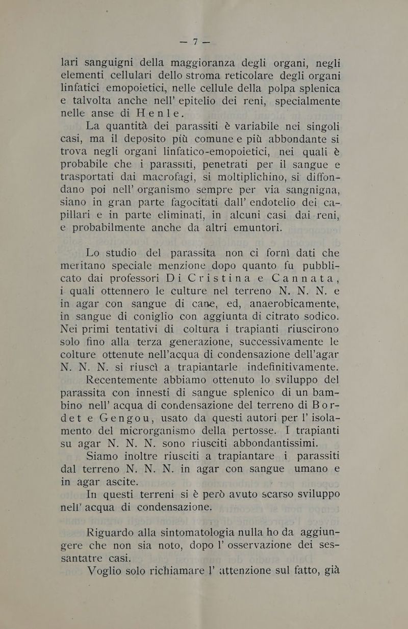 775 lari sanguigni della maggioranza degli organi, negli elementi cellulari dello stroma reticolare degli organi linfatici emopoietici, nelle cellule della polpa splenica e talvolta anche nell’ epitelio dei reni, specialmente nelle anse di Henle. La quantità dei parassiti è variabile nei singoli casi, ma il deposito più comune e più abbondante si trova negli organi linfatico-emopoietici, nei quali è probabile che i parassiti, penetrati per il sangue e trasportati dai macrofagi, si moltiplichino, si diffon- dano poi nell’ organismo sempre per via sangnigna, siano in gran parte fagocitati dall’ endotelio dei ca-. pillari e in parte eliminati, in alcuni casi doi reni, e probabilmente anche da altri emuntori. Lo studio del parassita non ci fornì dati che meritano speciale menzione dopo quanto fu pubbli- cato dai professori Di Cristina e Cannata, i quali ottennero le culture nel terreno N. N. N. e in agar con sangue di cane, ed, anaerobicamente, in sangue di coniglio con aggiunta di citrato sodico. Nei primi tentativi di coltura i trapianti riuscirono solo fino alla terza generazione, successivamente le colture ottenute nell'acqua di condensazione dell’agar N. N. N. si riuscì a trapiantarle indefinitivamente. Recentemente abbiamo ottenuto lo sviluppo del parassita con innesti di sangue splenico di un bam- bino nell’ acqua di condensazione del terreno di Bor- det e Gengou, usato da questi autori per l’ isola- mento del microrganismo della pertosse. I trapianti su agar N. N. N. sono riusciti abbondantissimi. Siamo inoltre riusciti a trapiantare i parassiti dal terreno N. N. N. in agar con Sangue umano e in agar ascite. In questi terreni si è però avuto scarso sviluppo nell’ acqua di condensazione. Riguardo alla sintomatologia nulla ho da aggiun- gere che non sia noto, dopo l’ osservazione dei ses- santatre casi. Voglio solo richiamare l’ attenzione sul fatto, già