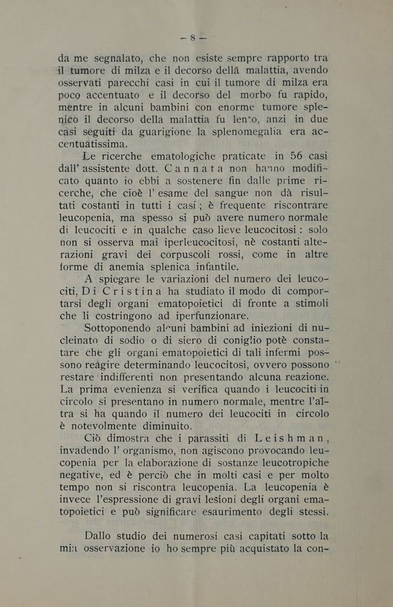 — da me segnalato, che non esiste sempre rapporto tra il tumore di milza e il decorso della malattia, avendo osservati parecchi casi in cui il tumore di milza era poco accentuato e il decorso del morbo fu rapido, mentre in alcuni bambini con enorme tumore sple- nico il decorso della malattia fu len*to, anzi in due casi seguiti da guarigione la splenomegalia era ac- centuatissima. Le ricerche ematologiche praticate in 56 casi dall’ assistente dott. Cannata non hanno modifi- cato quanto io ebbi a sostenere fin dalle prime ri- cerche, che cioè l’ esame del sangue non dà risul- tati costanti in tutti i casi; è frequente riscontrare leucopenia, ma spesso si può avere numero normale di leucociti e in qualche caso lieve leucocitosi : solo non si osserva mai iperleucocitosi, nè costanti alte- razioni gravi dei corpuscoli rossi, come in altre forme di anemia splenica infantile. A spiegare le variazioni del numero dei leuco- citi, Di Cristina ha studiato il modo di compor- tarsi degli organi ematopoietici di fronte a stimoli che li costringono ad iperfunzionare. Sottoponendo alcuni bambini ad iniezioni di nu- cleinato di sodio o di siero di coniglio potè consta- tare che gli organi ematopoietici di tali infermi pos- sono redgire determinando leucocitosi, ovvero possono restare ‘indifferenti non presentando alcuna reazione. La prima evenienza si verifica quando i leucociti in circolo si presentano in numero normale, mentre l’al- tra si ha quando il numero dei leucociti in circolo è notevolmente diminuito. Ciò dimostra che i parassiti di Leishman, invadendo l’ organismo, non agiscono provocando leu- copenia per la elaborazione di sostanze leucotropiche negative, ed è perciò che in molti casi e per molto tempo non si riscontra leucopenia. La leucopenia è invece l’espressione di gravi lesioni degli organi ema- topoietici e può significare esaurimento degli stessi. Dallo studio dei numerosi casi capitati sotto la mi: osservazione io ho sempre più acquistato la con-
